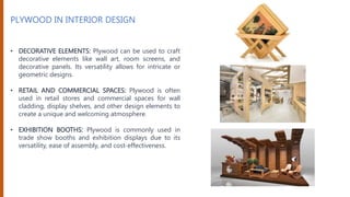 PLYWOOD IN INTERIOR DESIGN
• DECORATIVE ELEMENTS: Plywood can be used to craft
decorative elements like wall art, room screens, and
decorative panels. Its versatility allows for intricate or
geometric designs.
• RETAIL AND COMMERCIAL SPACES: Plywood is often
used in retail stores and commercial spaces for wall
cladding, display shelves, and other design elements to
create a unique and welcoming atmosphere.
• EXHIBITION BOOTHS: Plywood is commonly used in
trade show booths and exhibition displays due to its
versatility, ease of assembly, and cost-effectiveness.
 