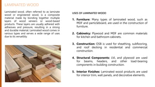 LAMINATED WOOD
Laminated wood, often referred to as laminate
wood or engineered wood, is a composite
material made by bonding together multiple
layers of wood veneers or wood-based
products. These layers are usually adhered with
adhesives and pressure, resulting in a strong
and durable material. Laminated wood comes in
various types and serves a wide range of uses
due to its versatility.
USES OF LAMINATED WOOD
1. Furniture: Many types of laminated wood, such as
MDF and particleboard, are used in the construction of
furniture.
2. Cabinetry: Plywood and MDF are common materials
for kitchen and bathroom cabinets.
3. Construction: OSB is used for sheathing, subflooring,
and roof decking in residential and commercial
construction.
4. Structural Components: LVL and plywood are used
for beams, headers, and other load-bearing
components in building construction.
5. Interior Finishes: Laminated wood products are used
for interior trim, wall panels, and decorative elements.
 
