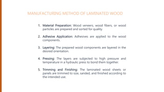 1. Material Preparation: Wood veneers, wood fibers, or wood
particles are prepared and sorted for quality.
2. Adhesive Application: Adhesives are applied to the wood
components.
3. Layering: The prepared wood components are layered in the
desired orientation.
4. Pressing: The layers are subjected to high pressure and
temperature in a hydraulic press to bond them together.
5. Trimming and Finishing: The laminated wood sheets or
panels are trimmed to size, sanded, and finished according to
the intended use.
MANUFACTURING METHOD OF LAMINATED WOOD
 