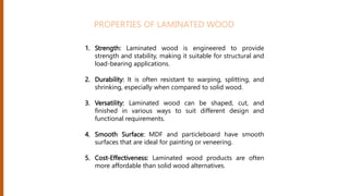 1. Strength: Laminated wood is engineered to provide
strength and stability, making it suitable for structural and
load-bearing applications.
2. Durability: It is often resistant to warping, splitting, and
shrinking, especially when compared to solid wood.
3. Versatility: Laminated wood can be shaped, cut, and
finished in various ways to suit different design and
functional requirements.
4. Smooth Surface: MDF and particleboard have smooth
surfaces that are ideal for painting or veneering.
5. Cost-Effectiveness: Laminated wood products are often
more affordable than solid wood alternatives.
PROPERTIES OF LAMINATED WOOD
 