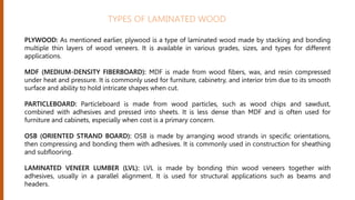 PLYWOOD: As mentioned earlier, plywood is a type of laminated wood made by stacking and bonding
multiple thin layers of wood veneers. It is available in various grades, sizes, and types for different
applications.
MDF (MEDIUM-DENSITY FIBERBOARD): MDF is made from wood fibers, wax, and resin compressed
under heat and pressure. It is commonly used for furniture, cabinetry, and interior trim due to its smooth
surface and ability to hold intricate shapes when cut.
PARTICLEBOARD: Particleboard is made from wood particles, such as wood chips and sawdust,
combined with adhesives and pressed into sheets. It is less dense than MDF and is often used for
furniture and cabinets, especially when cost is a primary concern.
OSB (ORIENTED STRAND BOARD): OSB is made by arranging wood strands in specific orientations,
then compressing and bonding them with adhesives. It is commonly used in construction for sheathing
and subflooring.
LAMINATED VENEER LUMBER (LVL): LVL is made by bonding thin wood veneers together with
adhesives, usually in a parallel alignment. It is used for structural applications such as beams and
headers.
TYPES OF LAMINATED WOOD
 