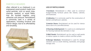 often referred to as chipboard, is an
engineered wood product made from
wood particles, such as wood chips,
shavings, sawdust, or wood flakes,
that are bonded together using
adhesives and pressure. Particleboard
is commonly used in a variety of
applications, including furniture and
interior design, due to its affordability
and versatility.
PARTICLE BOARDS
USES OF PARTICLE BOARD
1.Furniture: Particleboard is often used to construct
budget-friendly furniture pieces like shelves, cabinets,
and bookcases.
2.Cabinetry: It is commonly used for the construction of
kitchen and bathroom cabinets.
3.Interior Doors: Particleboard can be used for interior
doors due to its cost-effectiveness.
4.Flooring Underlayment: It is used as an underlayment
for flooring materials like laminate or vinyl.
5.Wall Panels: Particleboard can be used as wall panels
in interior spaces to create a uniform and flat surface.
6.Storage Solutions: Particleboard is used for storage
solutions such as closet shelving, wardrobes, and garage
storage units.
 