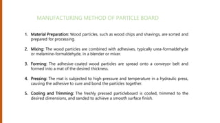 1. Material Preparation: Wood particles, such as wood chips and shavings, are sorted and
prepared for processing.
2. Mixing: The wood particles are combined with adhesives, typically urea-formaldehyde
or melamine-formaldehyde, in a blender or mixer.
3. Forming: The adhesive-coated wood particles are spread onto a conveyor belt and
formed into a mat of the desired thickness.
4. Pressing: The mat is subjected to high pressure and temperature in a hydraulic press,
causing the adhesive to cure and bond the particles together.
5. Cooling and Trimming: The freshly pressed particleboard is cooled, trimmed to the
desired dimensions, and sanded to achieve a smooth surface finish.
MANUFACTURING METHOD OF PARTICLE BOARD
 