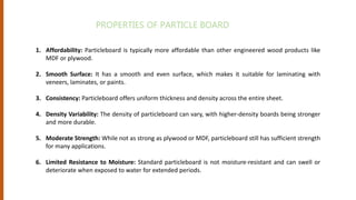 1. Affordability: Particleboard is typically more affordable than other engineered wood products like
MDF or plywood.
2. Smooth Surface: It has a smooth and even surface, which makes it suitable for laminating with
veneers, laminates, or paints.
3. Consistency: Particleboard offers uniform thickness and density across the entire sheet.
4. Density Variability: The density of particleboard can vary, with higher-density boards being stronger
and more durable.
5. Moderate Strength: While not as strong as plywood or MDF, particleboard still has sufficient strength
for many applications.
6. Limited Resistance to Moisture: Standard particleboard is not moisture-resistant and can swell or
deteriorate when exposed to water for extended periods.
PROPERTIES OF PARTICLE BOARD
 