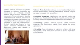 Synthetic materials, also known as synthetic
substances or synthetic compounds, are
human-made or artificially created
materials that do not occur naturally in the
environment. These materials are typically
produced through chemical processes or
engineering techniques, often involving the
manipulation of raw materials or natural
substances to create new, useful products.
Synthetic materials are designed to have
specific properties, characteristics, and
applications, making them valuable in
various industries.
SYNTHETIC MATERIALS
CHARACTERISTICS OF SYNTHETIC MATERIALS
1.Human-Made: Synthetic materials are manufactured by humans
through various chemical, physical, or engineering processes. They are
not found in nature in their current form.
2.Controlled Properties: Manufacturers can precisely control the
properties and characteristics of synthetic materials, such as strength,
durability, texture, and appearance, to meet specific requirements.
3.Consistency: Synthetic materials typically exhibit consistent
properties and performance, making them reliable for various
applications.
4.Versatility: These materials can be engineered to have a wide range
of properties, which makes them suitable for diverse applications
across industries.
 