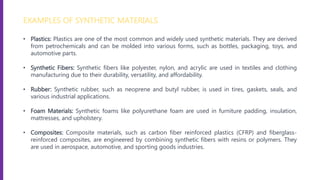 EXAMPLES OF SYNTHETIC MATERIALS
• Plastics: Plastics are one of the most common and widely used synthetic materials. They are derived
from petrochemicals and can be molded into various forms, such as bottles, packaging, toys, and
automotive parts.
• Synthetic Fibers: Synthetic fibers like polyester, nylon, and acrylic are used in textiles and clothing
manufacturing due to their durability, versatility, and affordability.
• Rubber: Synthetic rubber, such as neoprene and butyl rubber, is used in tires, gaskets, seals, and
various industrial applications.
• Foam Materials: Synthetic foams like polyurethane foam are used in furniture padding, insulation,
mattresses, and upholstery.
• Composites: Composite materials, such as carbon fiber reinforced plastics (CFRP) and fiberglass-
reinforced composites, are engineered by combining synthetic fibers with resins or polymers. They
are used in aerospace, automotive, and sporting goods industries.
 