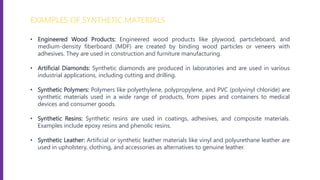 EXAMPLES OF SYNTHETIC MATERIALS
• Engineered Wood Products: Engineered wood products like plywood, particleboard, and
medium-density fiberboard (MDF) are created by binding wood particles or veneers with
adhesives. They are used in construction and furniture manufacturing.
• Artificial Diamonds: Synthetic diamonds are produced in laboratories and are used in various
industrial applications, including cutting and drilling.
• Synthetic Polymers: Polymers like polyethylene, polypropylene, and PVC (polyvinyl chloride) are
synthetic materials used in a wide range of products, from pipes and containers to medical
devices and consumer goods.
• Synthetic Resins: Synthetic resins are used in coatings, adhesives, and composite materials.
Examples include epoxy resins and phenolic resins.
• Synthetic Leather: Artificial or synthetic leather materials like vinyl and polyurethane leather are
used in upholstery, clothing, and accessories as alternatives to genuine leather.
 