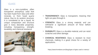 GLASS
Glass is a non-crystalline, often
transparent amorphous solid that
has been fused from silica and other
minerals, or from fused quartz
(silica). Due to its random structure,
it is considered to be a liquid. Its
unique composition and structure
give it many desirable properties,
including transparency, strength,
durability, and chemical resistance.
• TRANSPARENCY: Glass is transparent, meaning that
light can pass through it.
• STRENGTH: Glass is a strong material, and can
withstand a significant amount of force before
breaking.
• DURABILITY: Glass is a durable material, and can resist
scratches and other damage.
• CHEMICAL RESISTANCE: Glass is resistant to most
chemicals, making it a good choice for a variety of
applications.
https://www.homelane.com/blog/types-of-glass-used-in-interior/
 