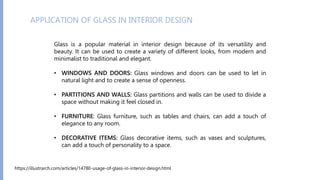 Glass is a popular material in interior design because of its versatility and
beauty. It can be used to create a variety of different looks, from modern and
minimalist to traditional and elegant.
• WINDOWS AND DOORS: Glass windows and doors can be used to let in
natural light and to create a sense of openness.
• PARTITIONS AND WALLS: Glass partitions and walls can be used to divide a
space without making it feel closed in.
• FURNITURE: Glass furniture, such as tables and chairs, can add a touch of
elegance to any room.
• DECORATIVE ITEMS: Glass decorative items, such as vases and sculptures,
can add a touch of personality to a space.
APPLICATION OF GLASS IN INTERIOR DESIGN
https://illustrarch.com/articles/14780-usage-of-glass-in-interior-design.html
 