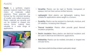PLASTIC
Plastic is a synthetic, organic
polymer material made from long
chains of molecules called
polymers. These polymers are
formed by the chemical bonding
of smaller units called monomers.
Plastic materials are versatile and
can be molded or shaped into
various forms, making them
valuable in a wide range of
applications.
• Versatility: Plastics can be rigid or flexible, transparent or
opaque, and can have various surface textures.
• Lightweight: Most plastics are lightweight, making them
suitable for applications where weight is a concern.
• Durability: Plastics can be resistant to chemicals, moisture, and
UV radiation, increasing their lifespan.
• Thermal Insulation: Plastics often provide good thermal
insulation properties.
• Electric Insulation: Many plastics are electrical insulators and
are used in electrical and electronic applications.
• Malleability: Plastics can be molded, extruded, or shaped into
intricate forms.
https://www.sunbell.it/en/blog-en/deezen-guide-plastic-design/
 