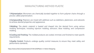 1.Polymerization: Monomers are chemically bonded together to form polymer chains through a
process called polymerization.
2.Compounding: Polymers are mixed with additives such as stabilizers, plasticizers, and colorants
to achieve desired properties and appearance.
3.Molding: The plastic material is heated and shaped into the desired form using various
molding techniques, including injection molding, extrusion, blow molding, and compression
molding.
4.Cooling and Finishing: The molded products are cooled, trimmed, and finished to meet specific
requirements.
5.Quality Control: Products undergo quality control measures to ensure they meet safety and
performance standards.
MANUFACTURING METHOD PLASTIC
https://www.scribd.com/presentation/513612239/Plastic-in-Interior-Designing
 