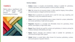FABRICS
Fabrics play a significant role
in interior design, adding
texture, color, and
functionality to a space.
TEXTILE FABRICS
• Cotton: Cotton is versatile and breathable, making it suitable for upholstery,
curtains, bed linens, and throw pillows in various interior settings.
• Silk: Silk, known for its luxurious sheen, is often used for drapery, throw pillows,
and accent pieces in elegant and formal interiors.
• Wool: Wool is prized for its warmth and is used for area rugs, carpeting, and
upholstery in cozy and traditional interiors.
• Linen: Linen's crisp and breathable nature makes it ideal for curtains, tablecloths,
and casual upholstery in light and airy spaces.
• Polyester: Polyester is a durable and affordable choice for upholstery, throw
pillows, and drapery in high-traffic areas.
• Rayon: Rayon blends are used for curtains and upholstery in interiors aiming for
a balance between affordability and style.
• Nylon: Nylon's strength and resilience make it suitable for upholstery in
commercial and high-traffic spaces.
• Velvet: Velvet is a plush fabric often chosen for luxurious upholstery, curtains,
and accent pieces in opulent interiors.
 