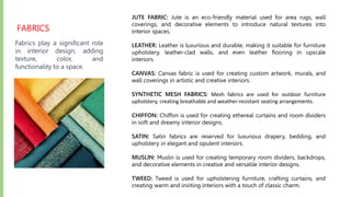 FABRICS
Fabrics play a significant role
in interior design, adding
texture, color, and
functionality to a space.
JUTE FABRIC: Jute is an eco-friendly material used for area rugs, wall
coverings, and decorative elements to introduce natural textures into
interior spaces.
LEATHER: Leather is luxurious and durable, making it suitable for furniture
upholstery, leather-clad walls, and even leather flooring in upscale
interiors.
CANVAS: Canvas fabric is used for creating custom artwork, murals, and
wall coverings in artistic and creative interiors.
SYNTHETIC MESH FABRICS: Mesh fabrics are used for outdoor furniture
upholstery, creating breathable and weather-resistant seating arrangements.
CHIFFON: Chiffon is used for creating ethereal curtains and room dividers
in soft and dreamy interior designs.
SATIN: Satin fabrics are reserved for luxurious drapery, bedding, and
upholstery in elegant and opulent interiors.
MUSLIN: Muslin is used for creating temporary room dividers, backdrops,
and decorative elements in creative and versatile interior designs.
TWEED: Tweed is used for upholstering furniture, crafting curtains, and
creating warm and inviting interiors with a touch of classic charm.
 