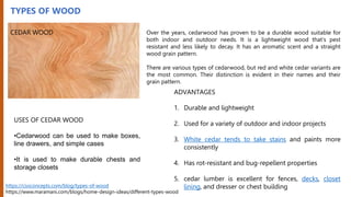 TYPES OF WOOD
CEDAR WOOD Over the years, cedarwood has proven to be a durable wood suitable for
both indoor and outdoor needs. It is a lightweight wood that's pest
resistant and less likely to decay. It has an aromatic scent and a straight
wood grain pattern.
There are various types of cedarwood, but red and white cedar variants are
the most common. Their distinction is evident in their names and their
grain pattern.
USES OF CEDAR WOOD
•Cedarwood can be used to make boxes,
line drawers, and simple cases
•It is used to make durable chests and
storage closets
ADVANTAGES
1. Durable and lightweight
2. Used for a variety of outdoor and indoor projects
3. White cedar tends to take stains and paints more
consistently
4. Has rot-resistant and bug-repellent properties
5. cedar lumber is excellent for fences, decks, closet
lining, and dresser or chest building
https://civiconcepts.com/blog/types-of-wood
https://www.maramani.com/blogs/home-design-ideas/different-types-wood
 