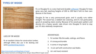 TYPES OF WOOD
Fir, or Douglas fir, is a very hard and durable softwood. Douglas fir trees
grow very tall, reaching heights of 200 to 300 feet if left to their own
devices in the forest.
Douglas fir has a very pronounced grain, and it usually runs rather
straight. The wood has a reddish-tan coloring, and it’s not particularly
good at accepting stains evenly. Because of its wood grain pattern and
density (it’s a heavy wood), nails driven into Douglas fir tend to stay
put. It’s also relatively inexpensive.
USES OF FIR WOOD
fir an excellent choice for construction lumber,
although DIYers also use it for decking and
some woodworking projects.
ADVANTAGES
1. Fir lumber fills the walls, ceilings, and floors
2. It’s strong and durable
3. it comes in long lengths
4. it cuts well with construction saw blades.
5. rot- and insect-resistant
https://civiconcepts.com/blog/types-of-wood
https://www.maramani.com/blogs/home-design-ideas/different-types-wood
FIR WOOD
 