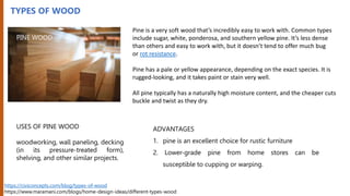 TYPES OF WOOD
Pine is a very soft wood that’s incredibly easy to work with. Common types
include sugar, white, ponderosa, and southern yellow pine. It’s less dense
than others and easy to work with, but it doesn’t tend to offer much bug
or rot resistance.
Pine has a pale or yellow appearance, depending on the exact species. It is
rugged-looking, and it takes paint or stain very well.
All pine typically has a naturally high moisture content, and the cheaper cuts
buckle and twist as they dry.
USES OF PINE WOOD
woodworking, wall paneling, decking
(in its pressure-treated form),
shelving, and other similar projects.
ADVANTAGES
1. pine is an excellent choice for rustic furniture
2. Lower-grade pine from home stores can be
susceptible to cupping or warping.
https://civiconcepts.com/blog/types-of-wood
https://www.maramani.com/blogs/home-design-ideas/different-types-wood
PINE WOOD
 