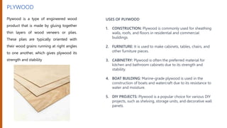 PLYWOOD
Plywood is a type of engineered wood
product that is made by gluing together
thin layers of wood veneers or plies.
These plies are typically oriented with
their wood grains running at right angles
to one another, which gives plywood its
strength and stability
USES OF PLYWOOD
1. CONSTRUCTION: Plywood is commonly used for sheathing
walls, roofs, and floors in residential and commercial
buildings.
2. FURNITURE: It is used to make cabinets, tables, chairs, and
other furniture pieces.
3. CABINETRY: Plywood is often the preferred material for
kitchen and bathroom cabinets due to its strength and
stability.
4. BOAT BUILDING: Marine-grade plywood is used in the
construction of boats and watercraft due to its resistance to
water and moisture.
5. DIY PROJECTS: Plywood is a popular choice for various DIY
projects, such as shelving, storage units, and decorative wall
panels.
 
