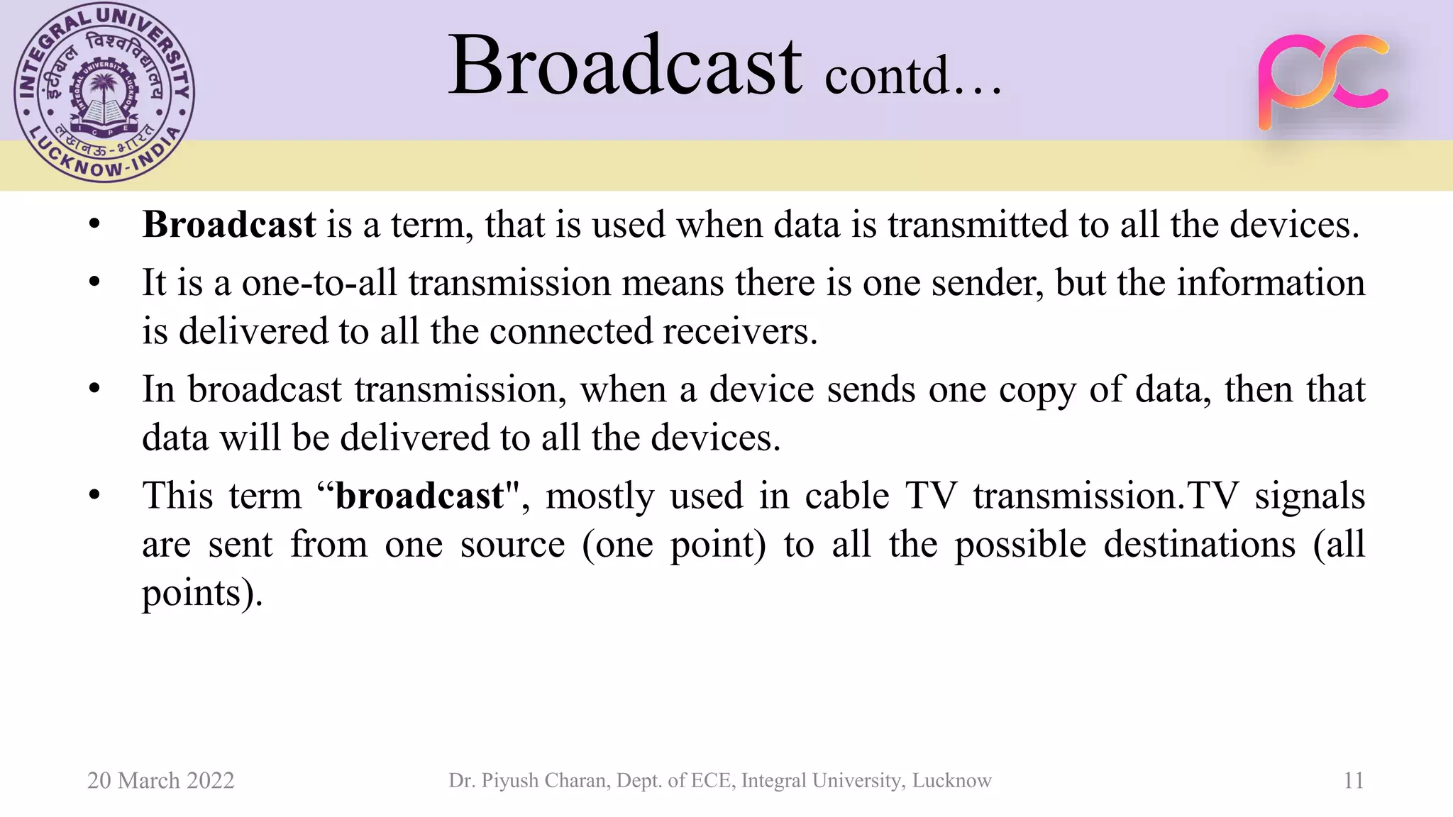 Broadcast contd…
• Broadcast is a term, that is used when data is transmitted to all the devices.
• It is a one-to-all transmission means there is one sender, but the information
is delivered to all the connected receivers.
• In broadcast transmission, when a device sends one copy of data, then that
data will be delivered to all the devices.
• This term “broadcast", mostly used in cable TV transmission.TV signals
are sent from one source (one point) to all the possible destinations (all
points).
20 March 2022 Dr. Piyush Charan, Dept. of ECE, Integral University, Lucknow 11
 