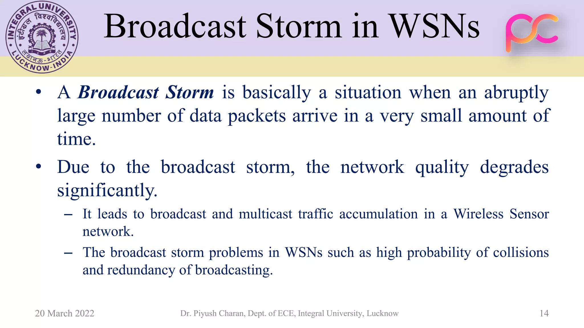 Broadcast Storm in WSNs
• A Broadcast Storm is basically a situation when an abruptly
large number of data packets arrive in a very small amount of
time.
• Due to the broadcast storm, the network quality degrades
significantly.
– It leads to broadcast and multicast traffic accumulation in a Wireless Sensor
network.
– The broadcast storm problems in WSNs such as high probability of collisions
and redundancy of broadcasting.
20 March 2022 Dr. Piyush Charan, Dept. of ECE, Integral University, Lucknow 14
 