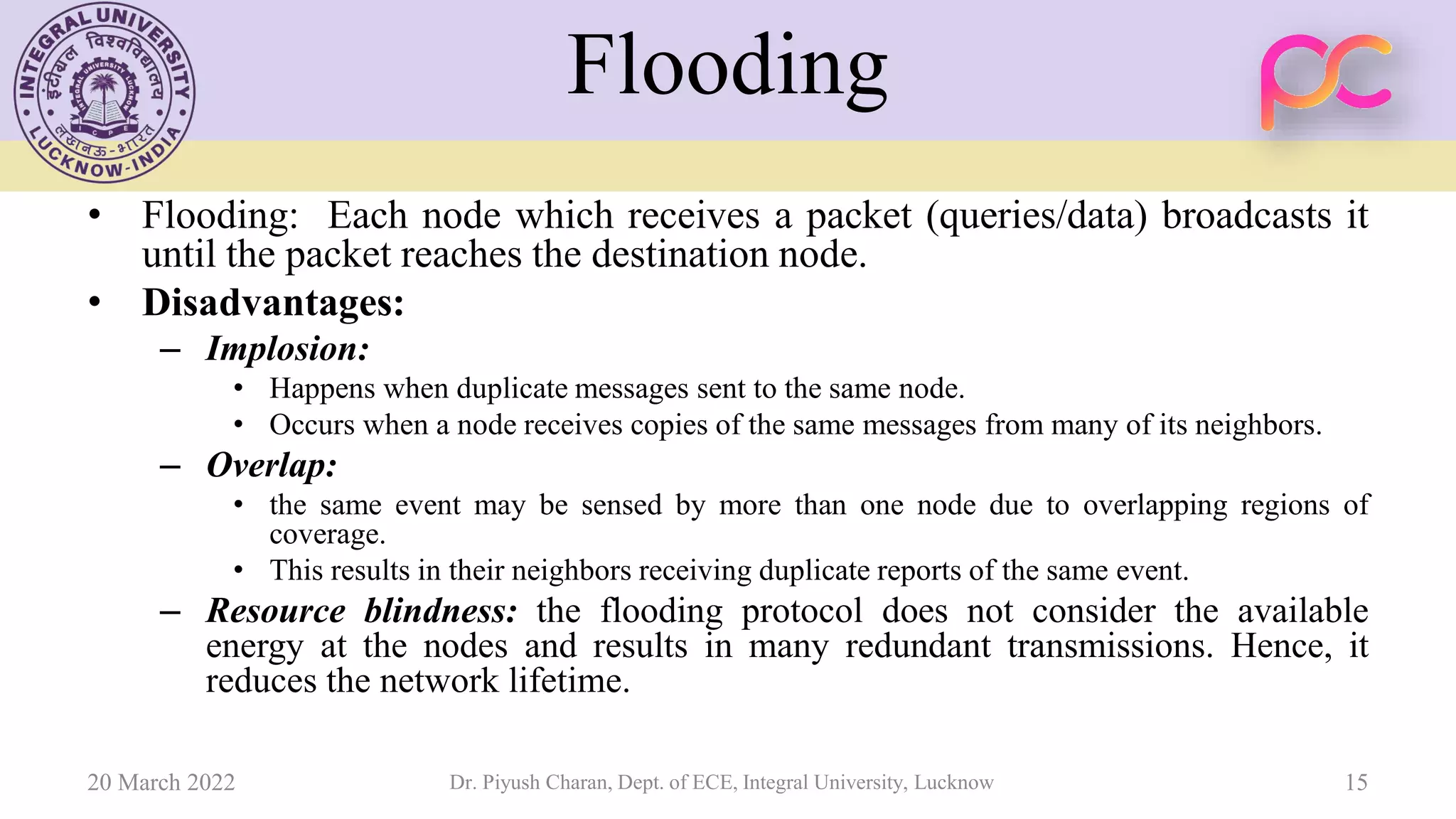 Flooding
• Flooding: Each node which receives a packet (queries/data) broadcasts it
until the packet reaches the destination node.
• Disadvantages:
– Implosion:
• Happens when duplicate messages sent to the same node.
• Occurs when a node receives copies of the same messages from many of its neighbors.
– Overlap:
• the same event may be sensed by more than one node due to overlapping regions of
coverage.
• This results in their neighbors receiving duplicate reports of the same event.
– Resource blindness: the flooding protocol does not consider the available
energy at the nodes and results in many redundant transmissions. Hence, it
reduces the network lifetime.
20 March 2022 Dr. Piyush Charan, Dept. of ECE, Integral University, Lucknow 15
 