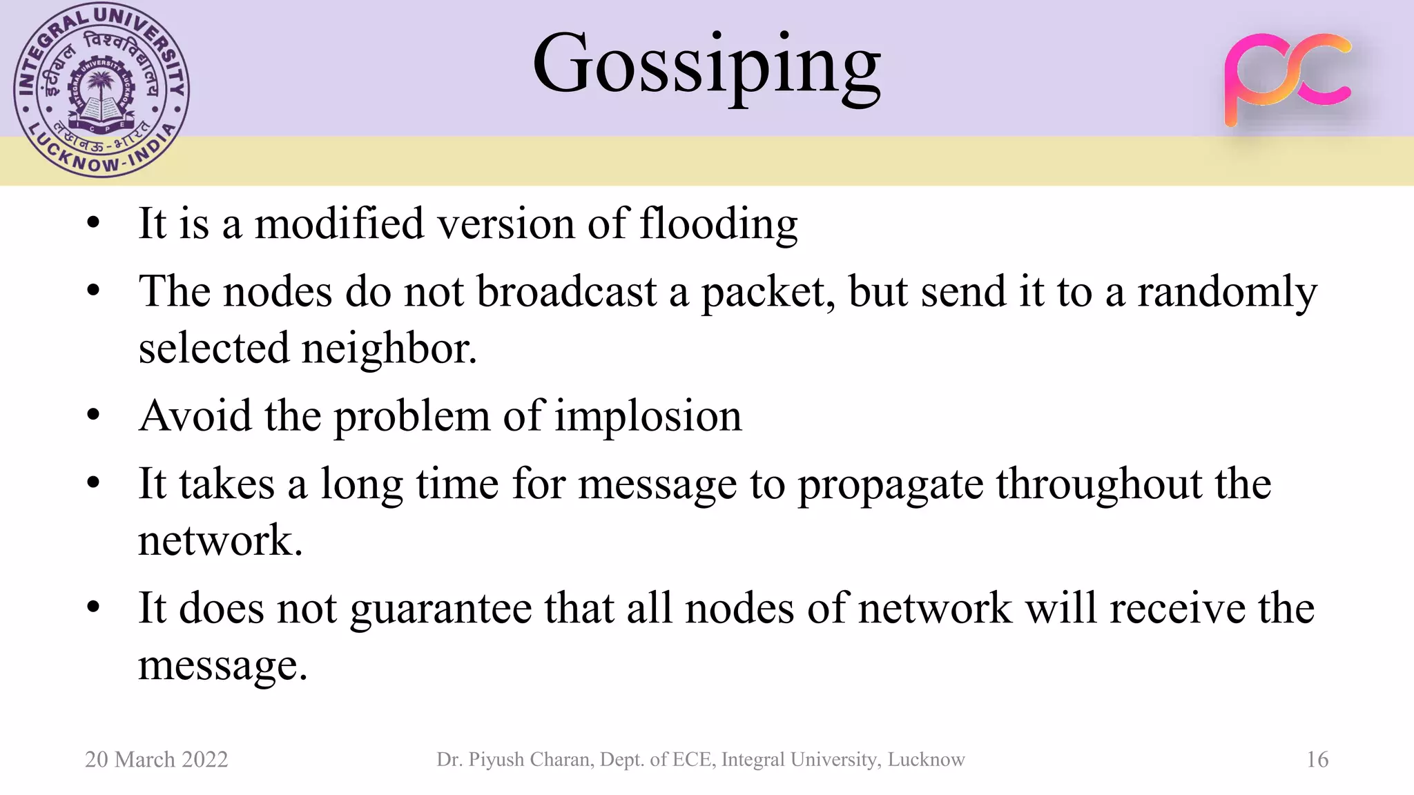 Gossiping
• It is a modified version of flooding
• The nodes do not broadcast a packet, but send it to a randomly
selected neighbor.
• Avoid the problem of implosion
• It takes a long time for message to propagate throughout the
network.
• It does not guarantee that all nodes of network will receive the
message.
20 March 2022 Dr. Piyush Charan, Dept. of ECE, Integral University, Lucknow 16
 