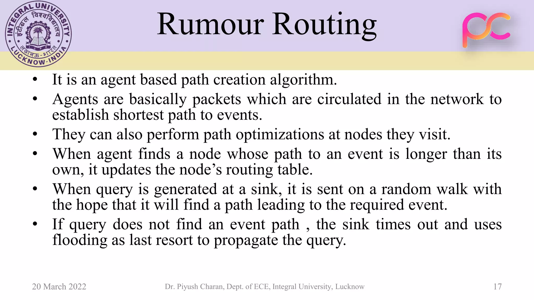Rumour Routing
• It is an agent based path creation algorithm.
• Agents are basically packets which are circulated in the network to
establish shortest path to events.
• They can also perform path optimizations at nodes they visit.
• When agent finds a node whose path to an event is longer than its
own, it updates the node’s routing table.
• When query is generated at a sink, it is sent on a random walk with
the hope that it will find a path leading to the required event.
• If query does not find an event path , the sink times out and uses
flooding as last resort to propagate the query.
20 March 2022 Dr. Piyush Charan, Dept. of ECE, Integral University, Lucknow 17
 