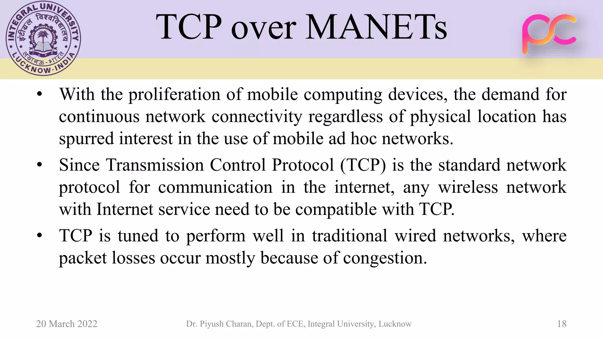 TCP over MANETs
• With the proliferation of mobile computing devices, the demand for
continuous network connectivity regardless of physical location has
spurred interest in the use of mobile ad hoc networks.
• Since Transmission Control Protocol (TCP) is the standard network
protocol for communication in the internet, any wireless network
with Internet service need to be compatible with TCP.
• TCP is tuned to perform well in traditional wired networks, where
packet losses occur mostly because of congestion.
20 March 2022 Dr. Piyush Charan, Dept. of ECE, Integral University, Lucknow 18
 