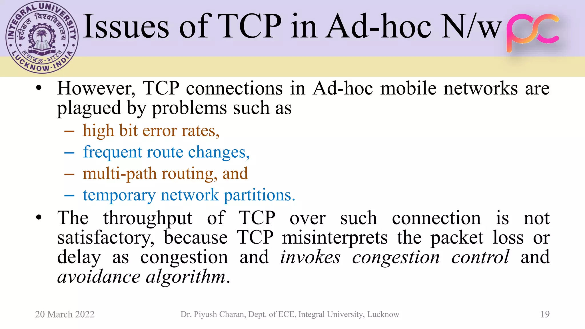Issues of TCP in Ad-hoc N/w
• However, TCP connections in Ad-hoc mobile networks are
plagued by problems such as
– high bit error rates,
– frequent route changes,
– multi-path routing, and
– temporary network partitions.
• The throughput of TCP over such connection is not
satisfactory, because TCP misinterprets the packet loss or
delay as congestion and invokes congestion control and
avoidance algorithm.
20 March 2022 Dr. Piyush Charan, Dept. of ECE, Integral University, Lucknow 19
 