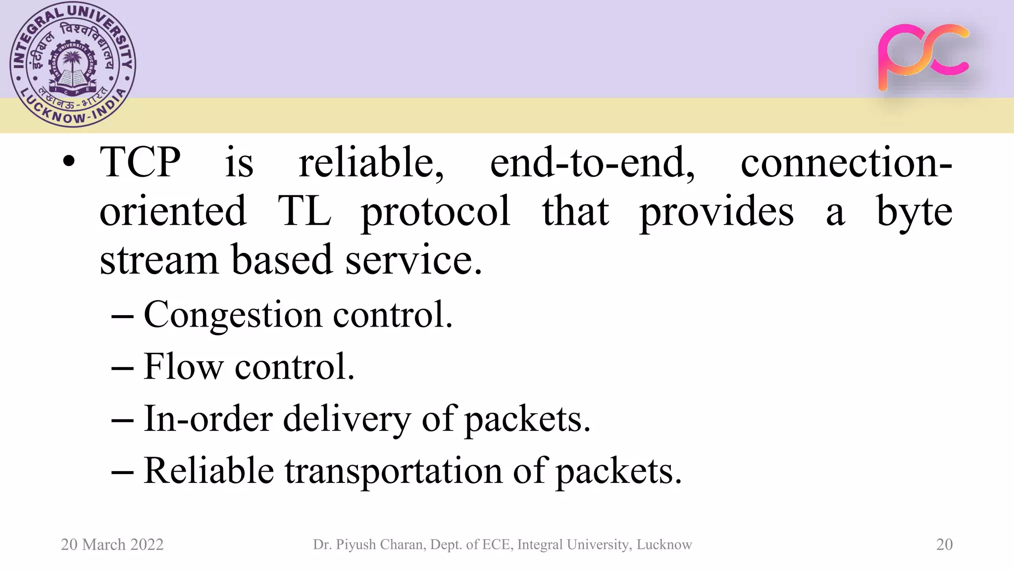 • TCP is reliable, end-to-end, connection-
oriented TL protocol that provides a byte
stream based service.
– Congestion control.
– Flow control.
– In-order delivery of packets.
– Reliable transportation of packets.
20 March 2022 Dr. Piyush Charan, Dept. of ECE, Integral University, Lucknow 20
 