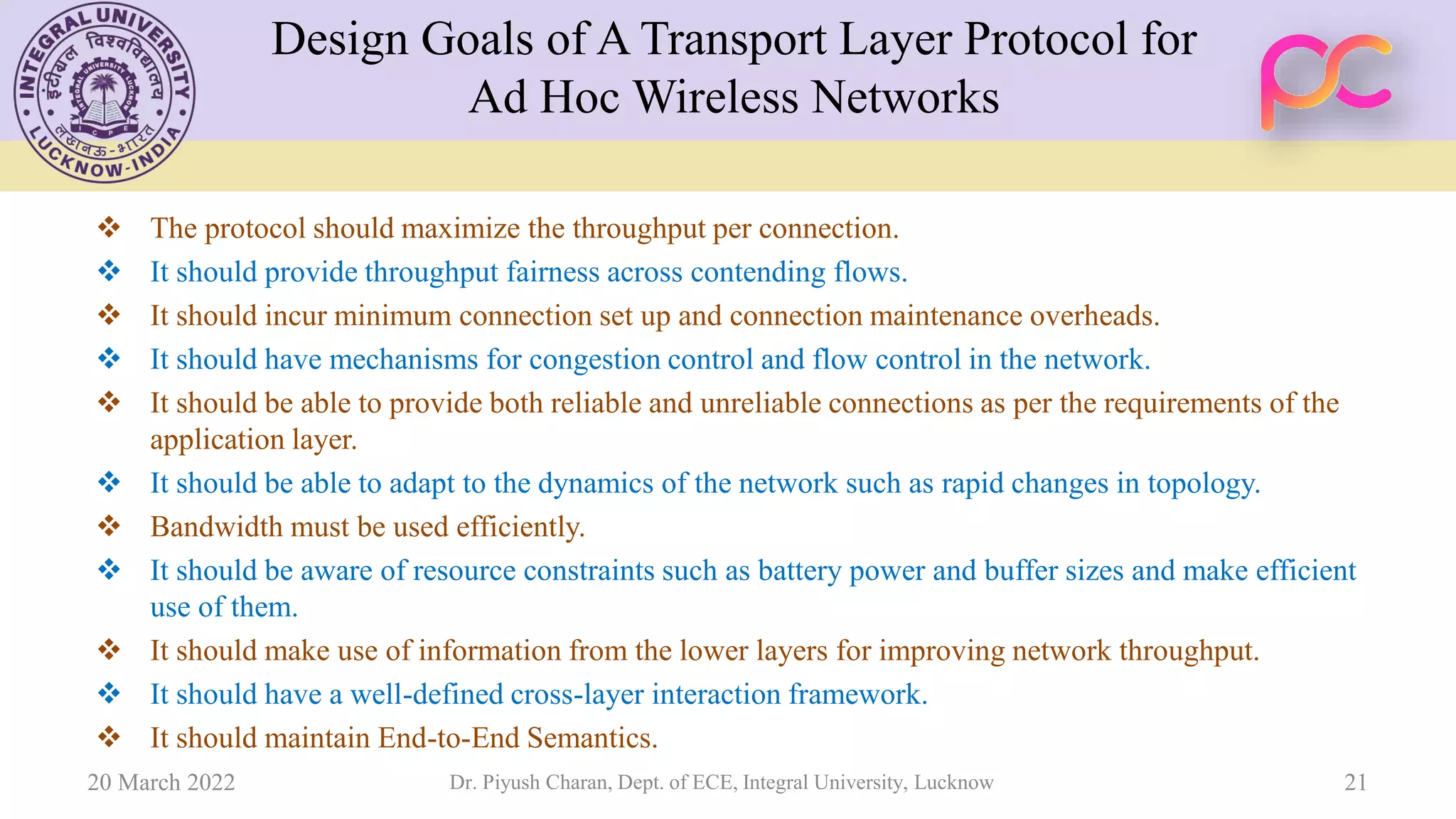 Design Goals of A Transport Layer Protocol for
Ad Hoc Wireless Networks
❖ The protocol should maximize the throughput per connection.
❖ It should provide throughput fairness across contending flows.
❖ It should incur minimum connection set up and connection maintenance overheads.
❖ It should have mechanisms for congestion control and flow control in the network.
❖ It should be able to provide both reliable and unreliable connections as per the requirements of the
application layer.
❖ It should be able to adapt to the dynamics of the network such as rapid changes in topology.
❖ Bandwidth must be used efficiently.
❖ It should be aware of resource constraints such as battery power and buffer sizes and make efficient
use of them.
❖ It should make use of information from the lower layers for improving network throughput.
❖ It should have a well-defined cross-layer interaction framework.
❖ It should maintain End-to-End Semantics.
20 March 2022 Dr. Piyush Charan, Dept. of ECE, Integral University, Lucknow 21
 