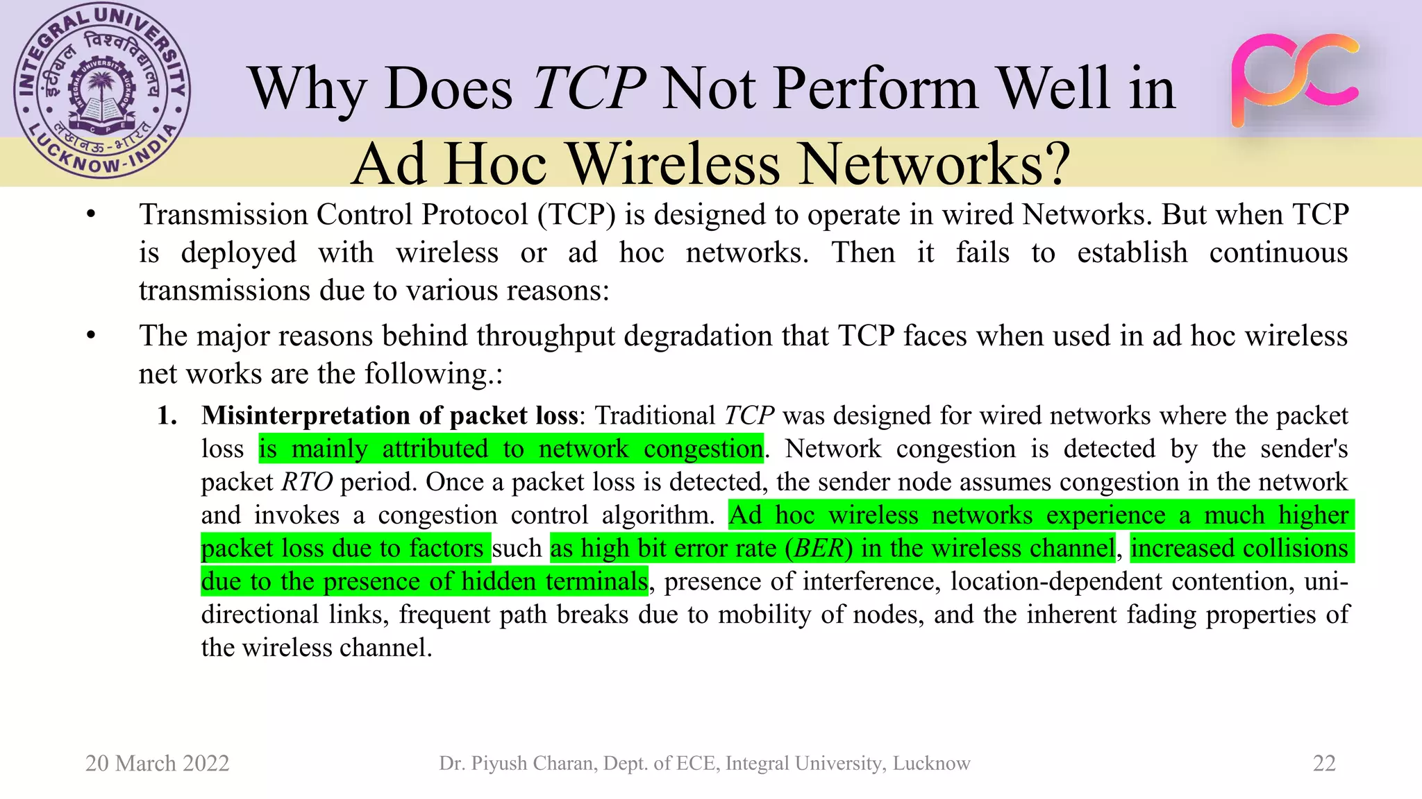Why Does TCP Not Perform Well in
Ad Hoc Wireless Networks?
• Transmission Control Protocol (TCP) is designed to operate in wired Networks. But when TCP
is deployed with wireless or ad hoc networks. Then it fails to establish continuous
transmissions due to various reasons:
• The major reasons behind throughput degradation that TCP faces when used in ad hoc wireless
net works are the following.:
1. Misinterpretation of packet loss: Traditional TCP was designed for wired networks where the packet
loss is mainly attributed to network congestion. Network congestion is detected by the sender's
packet RTO period. Once a packet loss is detected, the sender node assumes congestion in the network
and invokes a congestion control algorithm. Ad hoc wireless networks experience a much higher
packet loss due to factors such as high bit error rate (BER) in the wireless channel, increased collisions
due to the presence of hidden terminals, presence of interference, location-dependent contention, uni-
directional links, frequent path breaks due to mobility of nodes, and the inherent fading properties of
the wireless channel.
20 March 2022 Dr. Piyush Charan, Dept. of ECE, Integral University, Lucknow 22
 