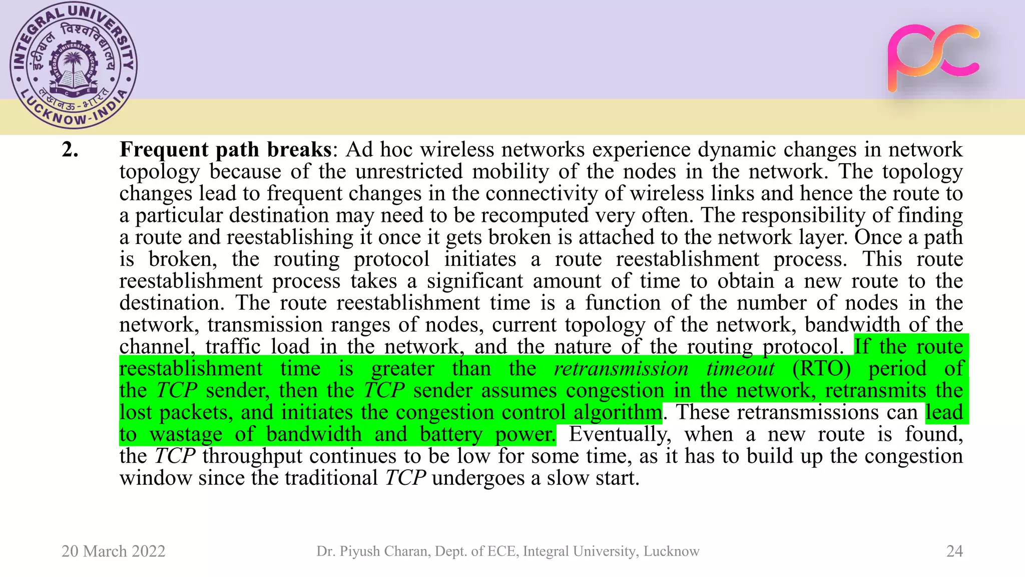 2. Frequent path breaks: Ad hoc wireless networks experience dynamic changes in network
topology because of the unrestricted mobility of the nodes in the network. The topology
changes lead to frequent changes in the connectivity of wireless links and hence the route to
a particular destination may need to be recomputed very often. The responsibility of finding
a route and reestablishing it once it gets broken is attached to the network layer. Once a path
is broken, the routing protocol initiates a route reestablishment process. This route
reestablishment process takes a significant amount of time to obtain a new route to the
destination. The route reestablishment time is a function of the number of nodes in the
network, transmission ranges of nodes, current topology of the network, bandwidth of the
channel, traffic load in the network, and the nature of the routing protocol. If the route
reestablishment time is greater than the retransmission timeout (RTO) period of
the TCP sender, then the TCP sender assumes congestion in the network, retransmits the
lost packets, and initiates the congestion control algorithm. These retransmissions can lead
to wastage of bandwidth and battery power. Eventually, when a new route is found,
the TCP throughput continues to be low for some time, as it has to build up the congestion
window since the traditional TCP undergoes a slow start.
20 March 2022 Dr. Piyush Charan, Dept. of ECE, Integral University, Lucknow 24
 