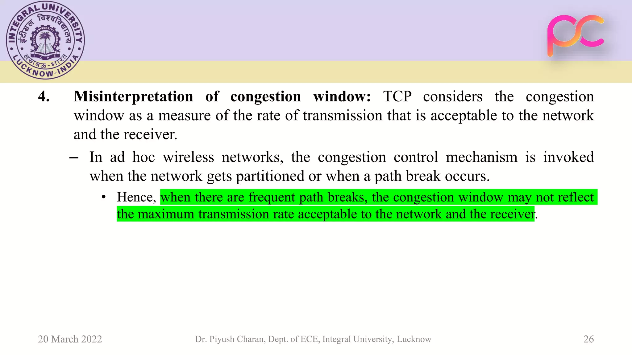 4. Misinterpretation of congestion window: TCP considers the congestion
window as a measure of the rate of transmission that is acceptable to the network
and the receiver.
– In ad hoc wireless networks, the congestion control mechanism is invoked
when the network gets partitioned or when a path break occurs.
• Hence, when there are frequent path breaks, the congestion window may not reflect
the maximum transmission rate acceptable to the network and the receiver.
20 March 2022 Dr. Piyush Charan, Dept. of ECE, Integral University, Lucknow 26
 