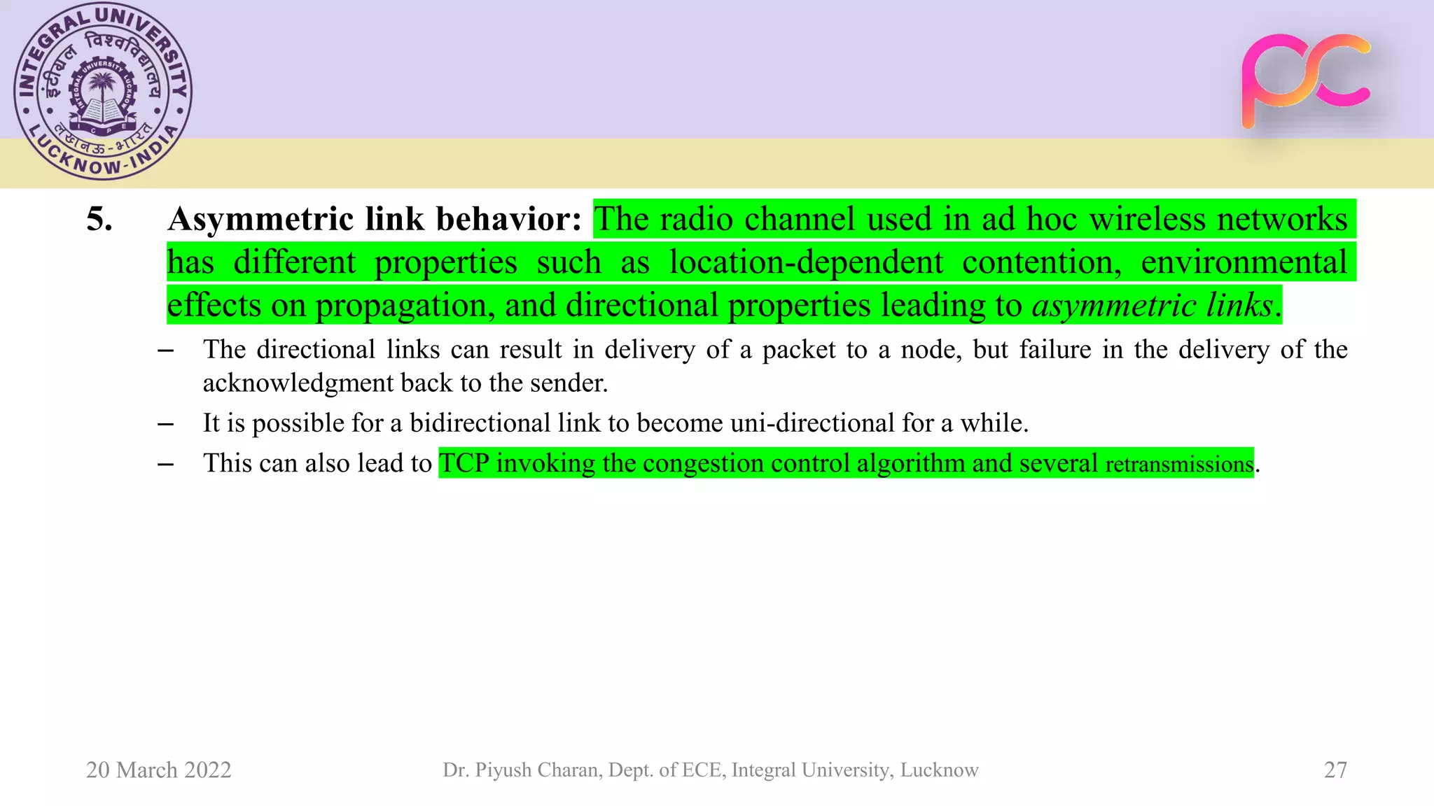 5. Asymmetric link behavior: The radio channel used in ad hoc wireless networks
has different properties such as location-dependent contention, environmental
effects on propagation, and directional properties leading to asymmetric links.
– The directional links can result in delivery of a packet to a node, but failure in the delivery of the
acknowledgment back to the sender.
– It is possible for a bidirectional link to become uni-directional for a while.
– This can also lead to TCP invoking the congestion control algorithm and several retransmissions.
20 March 2022 Dr. Piyush Charan, Dept. of ECE, Integral University, Lucknow 27
 