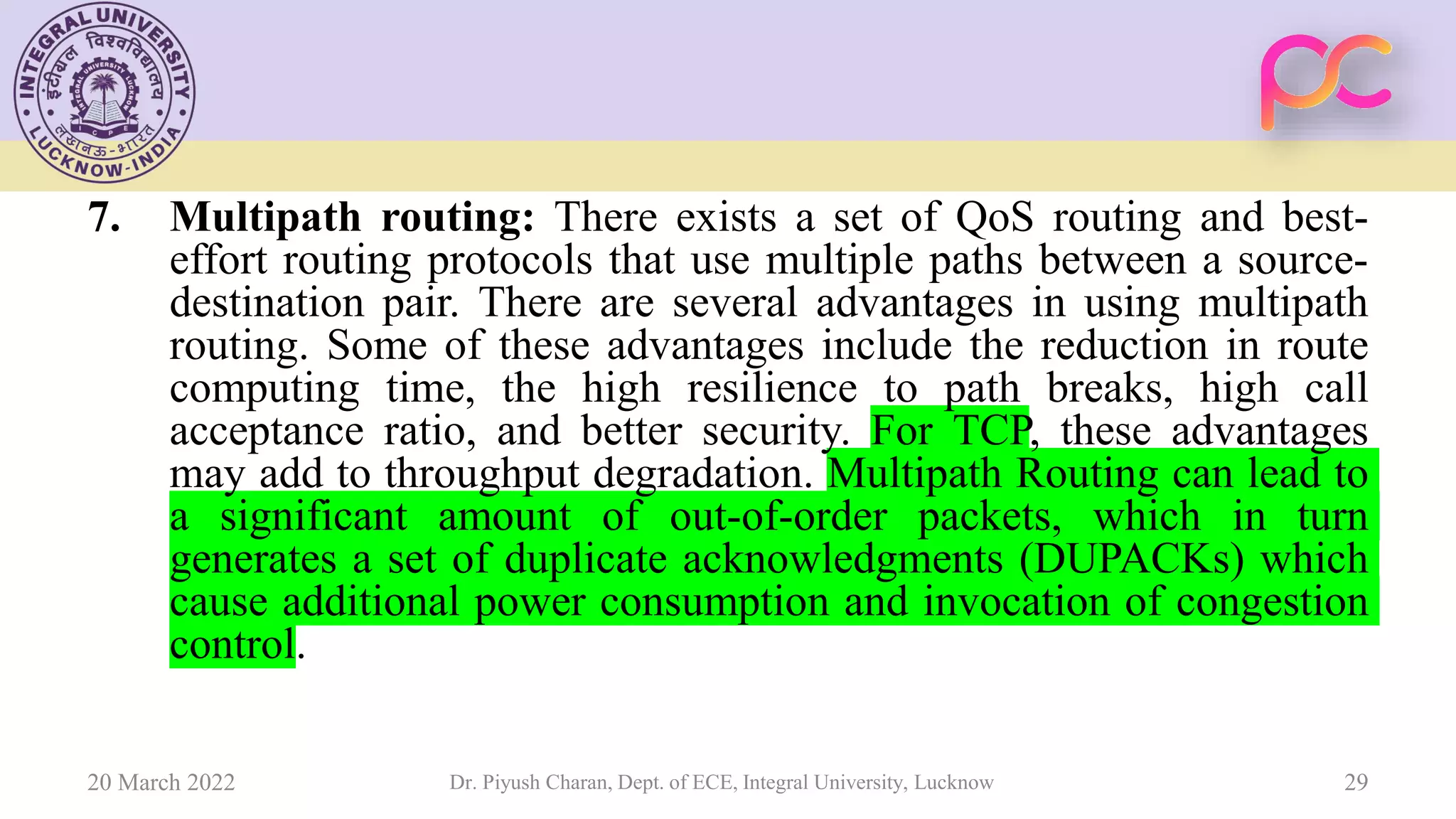 7. Multipath routing: There exists a set of QoS routing and best-
effort routing protocols that use multiple paths between a source-
destination pair. There are several advantages in using multipath
routing. Some of these advantages include the reduction in route
computing time, the high resilience to path breaks, high call
acceptance ratio, and better security. For TCP, these advantages
may add to throughput degradation. Multipath Routing can lead to
a significant amount of out-of-order packets, which in turn
generates a set of duplicate acknowledgments (DUPACKs) which
cause additional power consumption and invocation of congestion
control.
20 March 2022 Dr. Piyush Charan, Dept. of ECE, Integral University, Lucknow 29
 