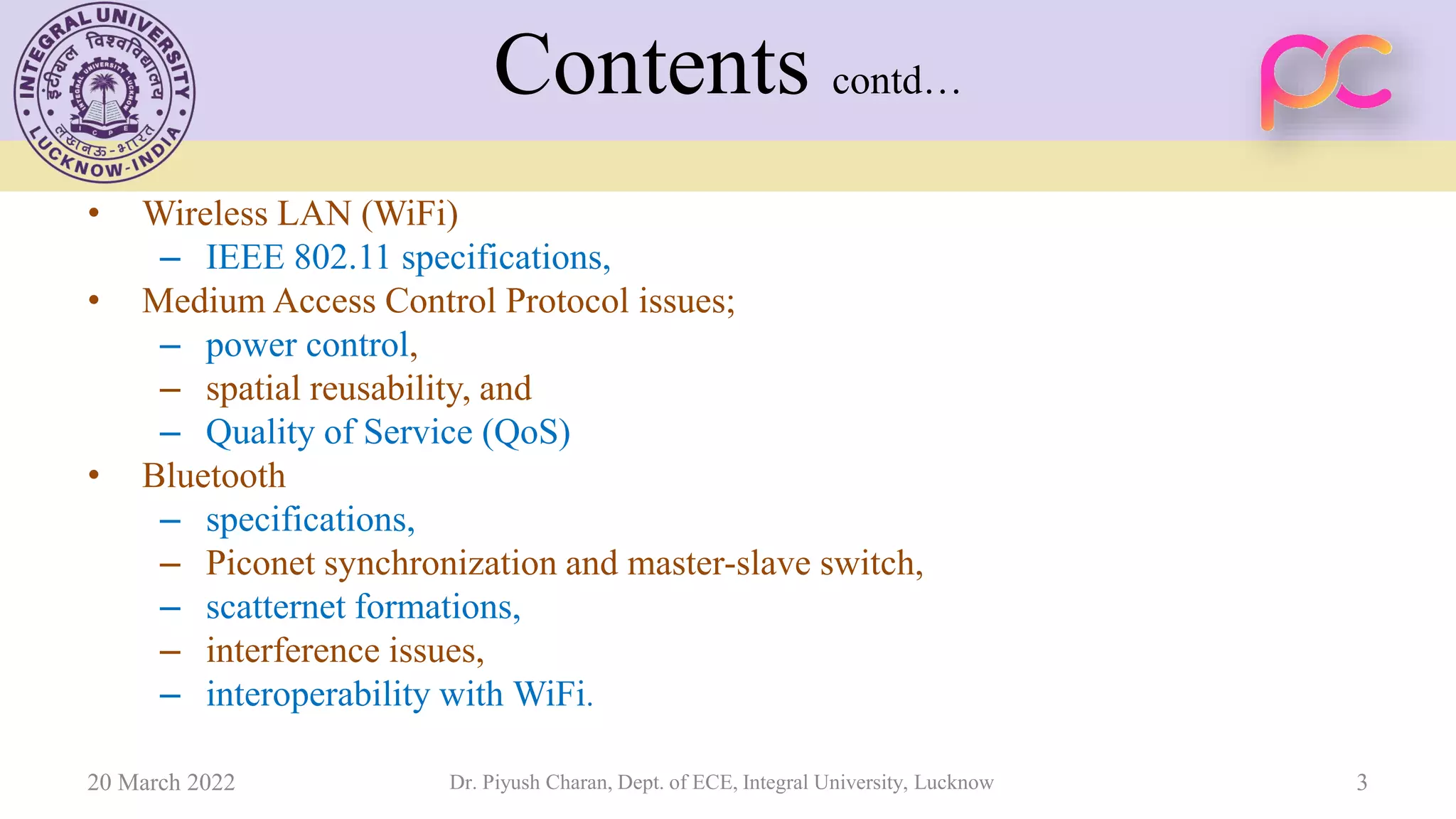 Contents contd…
• Wireless LAN (WiFi)
– IEEE 802.11 specifications,
• Medium Access Control Protocol issues;
– power control,
– spatial reusability, and
– Quality of Service (QoS)
• Bluetooth
– specifications,
– Piconet synchronization and master-slave switch,
– scatternet formations,
– interference issues,
– interoperability with WiFi.
20 March 2022 Dr. Piyush Charan, Dept. of ECE, Integral University, Lucknow 3
 