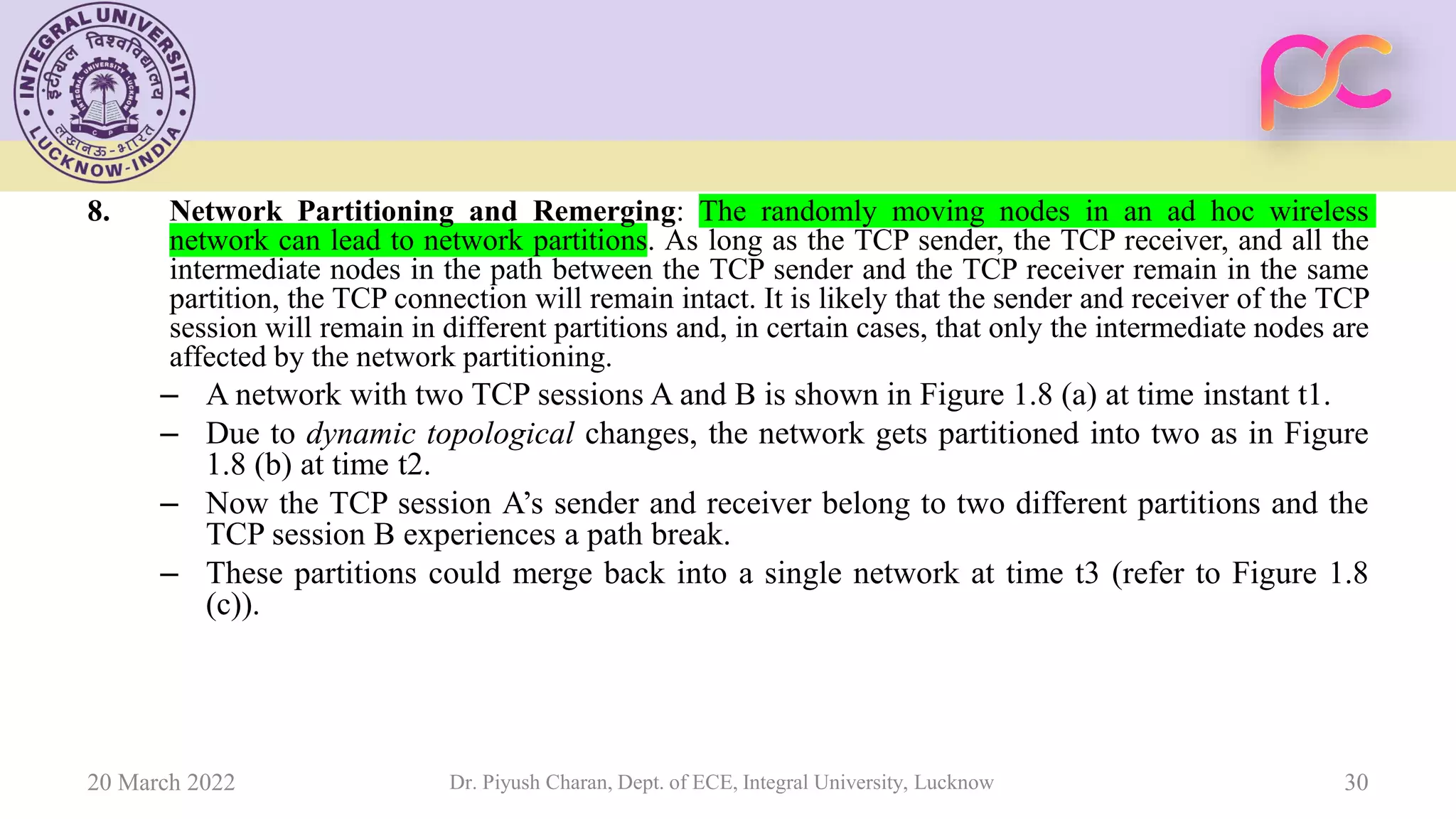8. Network Partitioning and Remerging: The randomly moving nodes in an ad hoc wireless
network can lead to network partitions. As long as the TCP sender, the TCP receiver, and all the
intermediate nodes in the path between the TCP sender and the TCP receiver remain in the same
partition, the TCP connection will remain intact. It is likely that the sender and receiver of the TCP
session will remain in different partitions and, in certain cases, that only the intermediate nodes are
affected by the network partitioning.
– A network with two TCP sessions A and B is shown in Figure 1.8 (a) at time instant t1.
– Due to dynamic topological changes, the network gets partitioned into two as in Figure
1.8 (b) at time t2.
– Now the TCP session A’s sender and receiver belong to two different partitions and the
TCP session B experiences a path break.
– These partitions could merge back into a single network at time t3 (refer to Figure 1.8
(c)).
20 March 2022 Dr. Piyush Charan, Dept. of ECE, Integral University, Lucknow 30
 