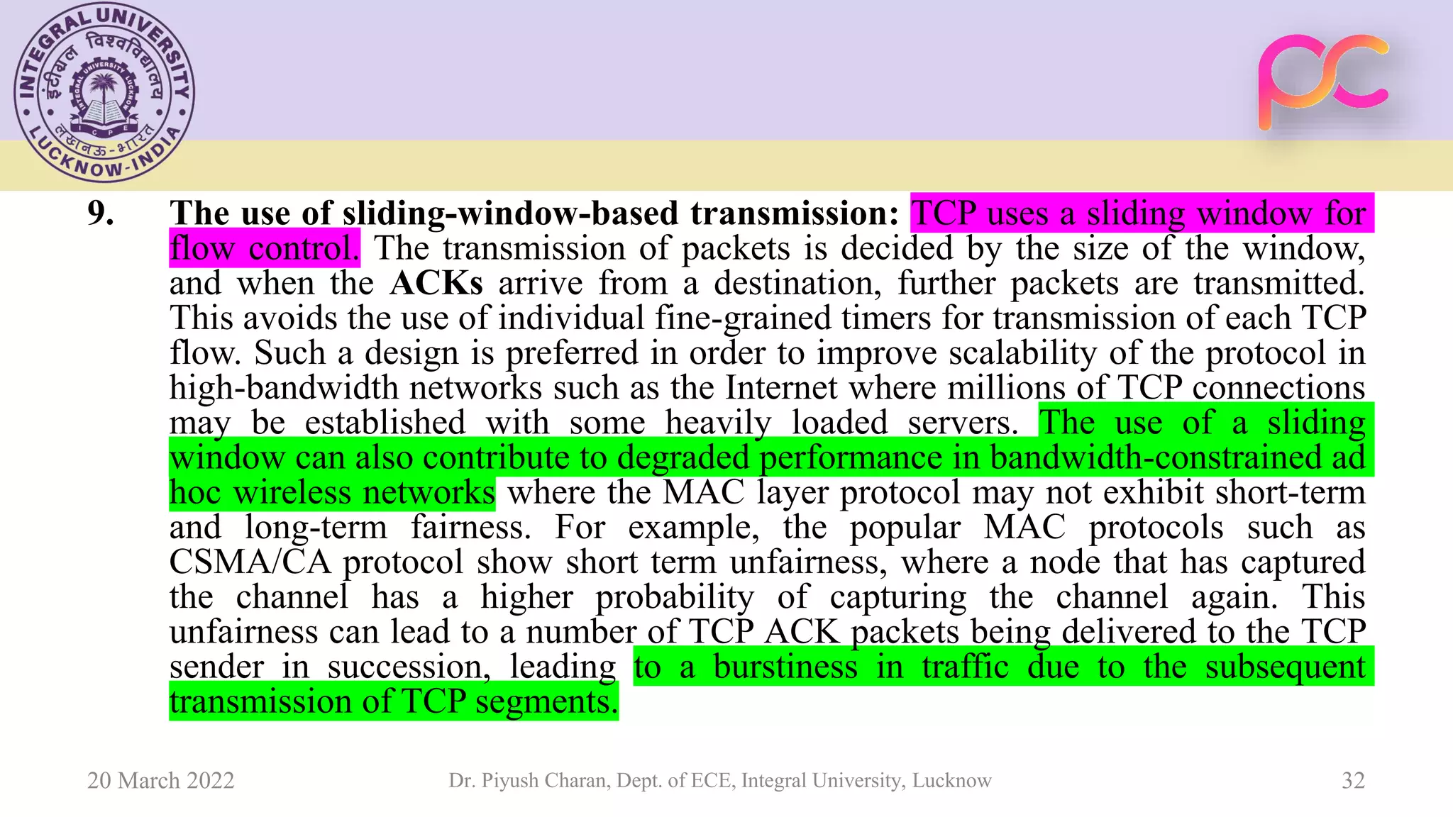 9. The use of sliding-window-based transmission: TCP uses a sliding window for
flow control. The transmission of packets is decided by the size of the window,
and when the ACKs arrive from a destination, further packets are transmitted.
This avoids the use of individual fine-grained timers for transmission of each TCP
flow. Such a design is preferred in order to improve scalability of the protocol in
high-bandwidth networks such as the Internet where millions of TCP connections
may be established with some heavily loaded servers. The use of a sliding
window can also contribute to degraded performance in bandwidth-constrained ad
hoc wireless networks where the MAC layer protocol may not exhibit short-term
and long-term fairness. For example, the popular MAC protocols such as
CSMA/CA protocol show short term unfairness, where a node that has captured
the channel has a higher probability of capturing the channel again. This
unfairness can lead to a number of TCP ACK packets being delivered to the TCP
sender in succession, leading to a burstiness in traffic due to the subsequent
transmission of TCP segments.
20 March 2022 Dr. Piyush Charan, Dept. of ECE, Integral University, Lucknow 32
 