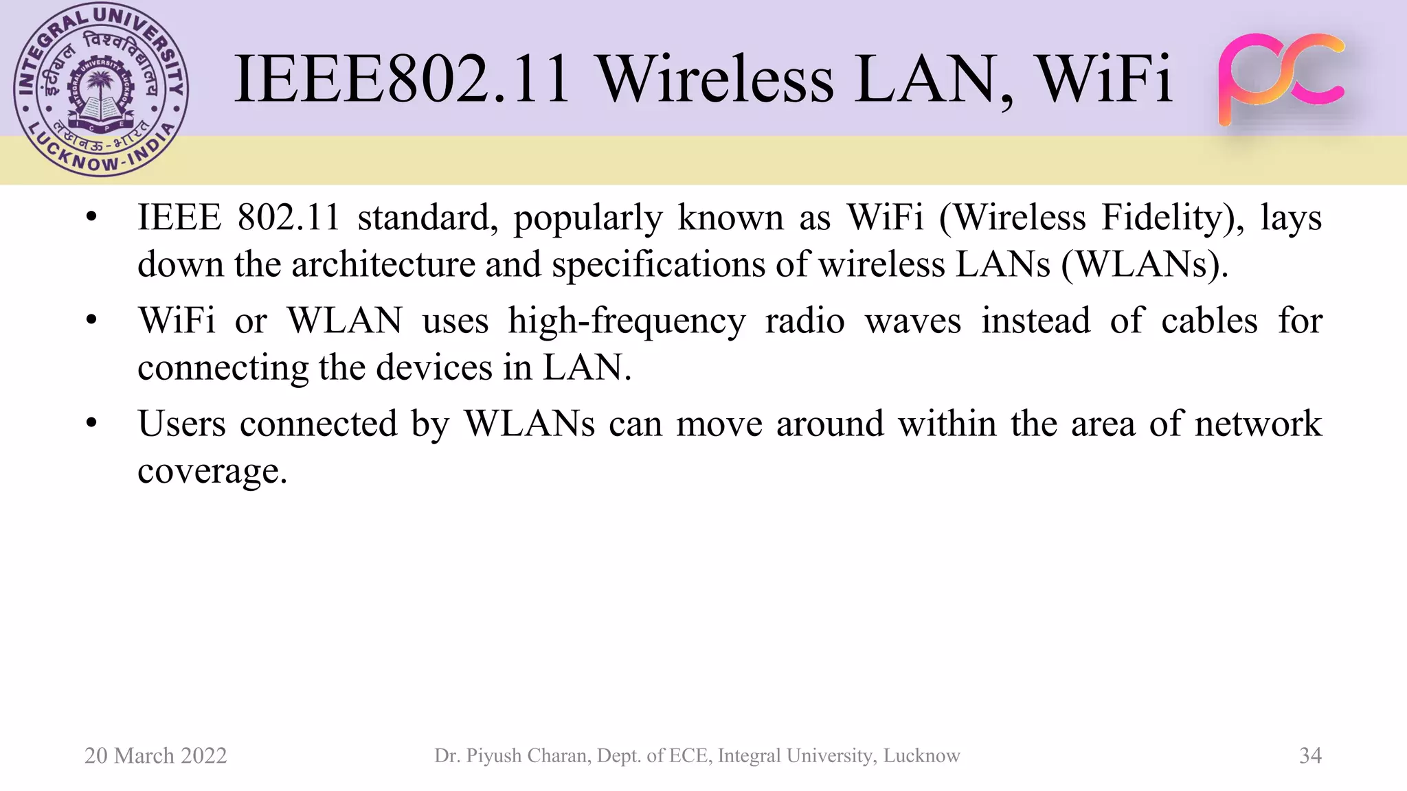 IEEE802.11 Wireless LAN, WiFi
• IEEE 802.11 standard, popularly known as WiFi (Wireless Fidelity), lays
down the architecture and specifications of wireless LANs (WLANs).
• WiFi or WLAN uses high-frequency radio waves instead of cables for
connecting the devices in LAN.
• Users connected by WLANs can move around within the area of network
coverage.
20 March 2022 Dr. Piyush Charan, Dept. of ECE, Integral University, Lucknow 34
 