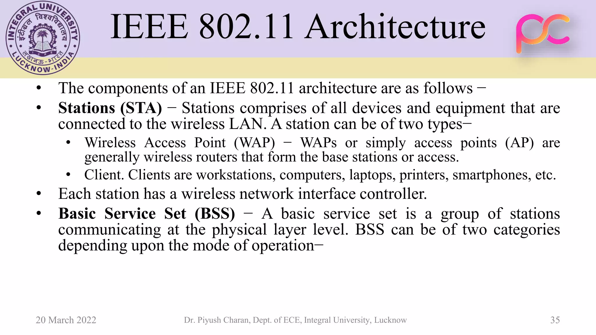 IEEE 802.11 Architecture
• The components of an IEEE 802.11 architecture are as follows −
• Stations (STA) − Stations comprises of all devices and equipment that are
connected to the wireless LAN. A station can be of two types−
• Wireless Access Point (WAP) − WAPs or simply access points (AP) are
generally wireless routers that form the base stations or access.
• Client. Clients are workstations, computers, laptops, printers, smartphones, etc.
• Each station has a wireless network interface controller.
• Basic Service Set (BSS) − A basic service set is a group of stations
communicating at the physical layer level. BSS can be of two categories
depending upon the mode of operation−
20 March 2022 Dr. Piyush Charan, Dept. of ECE, Integral University, Lucknow 35
 