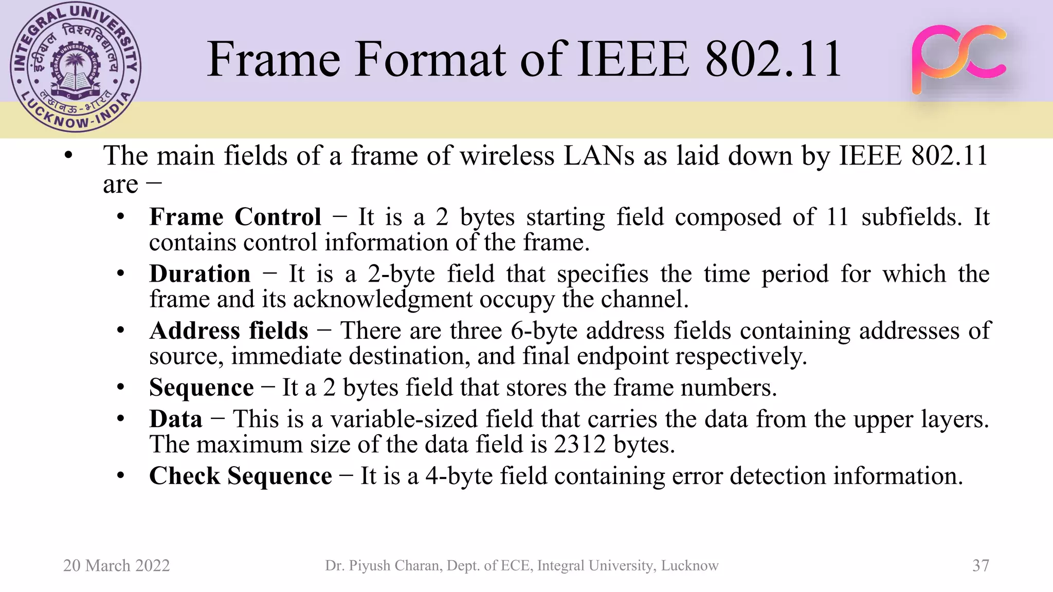 Frame Format of IEEE 802.11
• The main fields of a frame of wireless LANs as laid down by IEEE 802.11
are −
• Frame Control − It is a 2 bytes starting field composed of 11 subfields. It
contains control information of the frame.
• Duration − It is a 2-byte field that specifies the time period for which the
frame and its acknowledgment occupy the channel.
• Address fields − There are three 6-byte address fields containing addresses of
source, immediate destination, and final endpoint respectively.
• Sequence − It a 2 bytes field that stores the frame numbers.
• Data − This is a variable-sized field that carries the data from the upper layers.
The maximum size of the data field is 2312 bytes.
• Check Sequence − It is a 4-byte field containing error detection information.
20 March 2022 Dr. Piyush Charan, Dept. of ECE, Integral University, Lucknow 37
 
