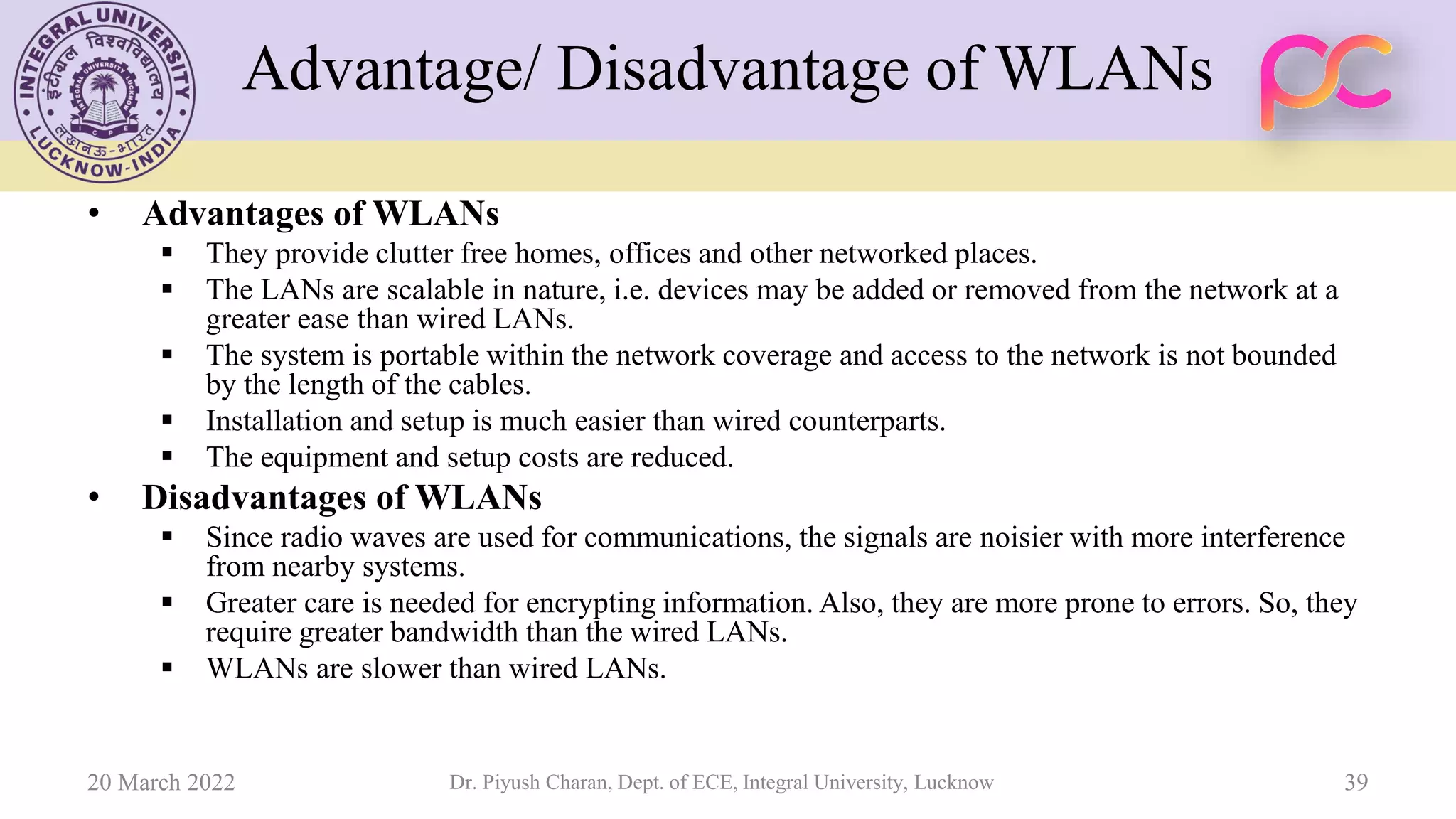 Advantage/ Disadvantage of WLANs
• Advantages of WLANs
▪ They provide clutter free homes, offices and other networked places.
▪ The LANs are scalable in nature, i.e. devices may be added or removed from the network at a
greater ease than wired LANs.
▪ The system is portable within the network coverage and access to the network is not bounded
by the length of the cables.
▪ Installation and setup is much easier than wired counterparts.
▪ The equipment and setup costs are reduced.
• Disadvantages of WLANs
▪ Since radio waves are used for communications, the signals are noisier with more interference
from nearby systems.
▪ Greater care is needed for encrypting information. Also, they are more prone to errors. So, they
require greater bandwidth than the wired LANs.
▪ WLANs are slower than wired LANs.
20 March 2022 Dr. Piyush Charan, Dept. of ECE, Integral University, Lucknow 39
 