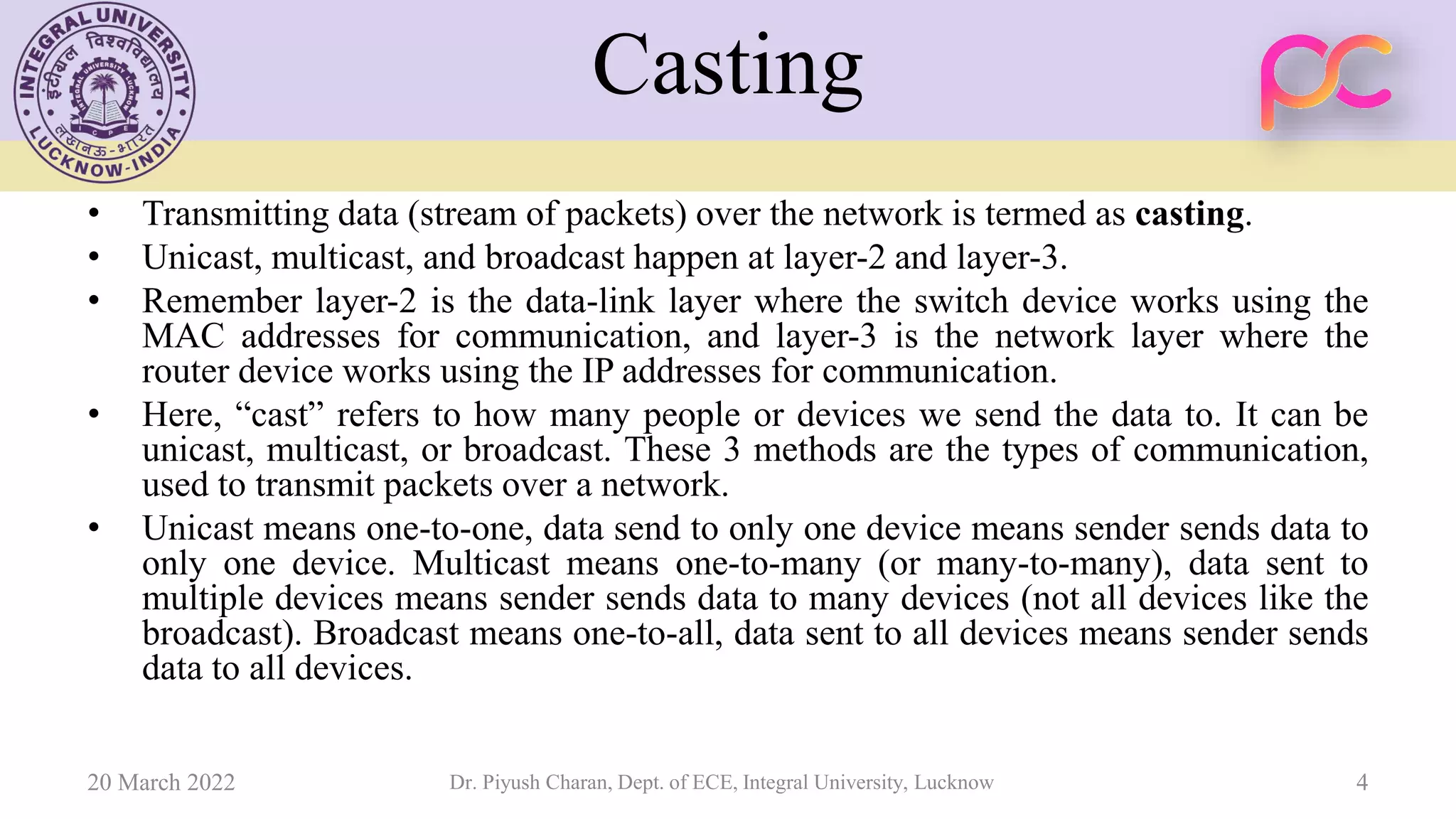 Casting
• Transmitting data (stream of packets) over the network is termed as casting.
• Unicast, multicast, and broadcast happen at layer-2 and layer-3.
• Remember layer-2 is the data-link layer where the switch device works using the
MAC addresses for communication, and layer-3 is the network layer where the
router device works using the IP addresses for communication.
• Here, “cast” refers to how many people or devices we send the data to. It can be
unicast, multicast, or broadcast. These 3 methods are the types of communication,
used to transmit packets over a network.
• Unicast means one-to-one, data send to only one device means sender sends data to
only one device. Multicast means one-to-many (or many-to-many), data sent to
multiple devices means sender sends data to many devices (not all devices like the
broadcast). Broadcast means one-to-all, data sent to all devices means sender sends
data to all devices.
20 March 2022 Dr. Piyush Charan, Dept. of ECE, Integral University, Lucknow 4
 