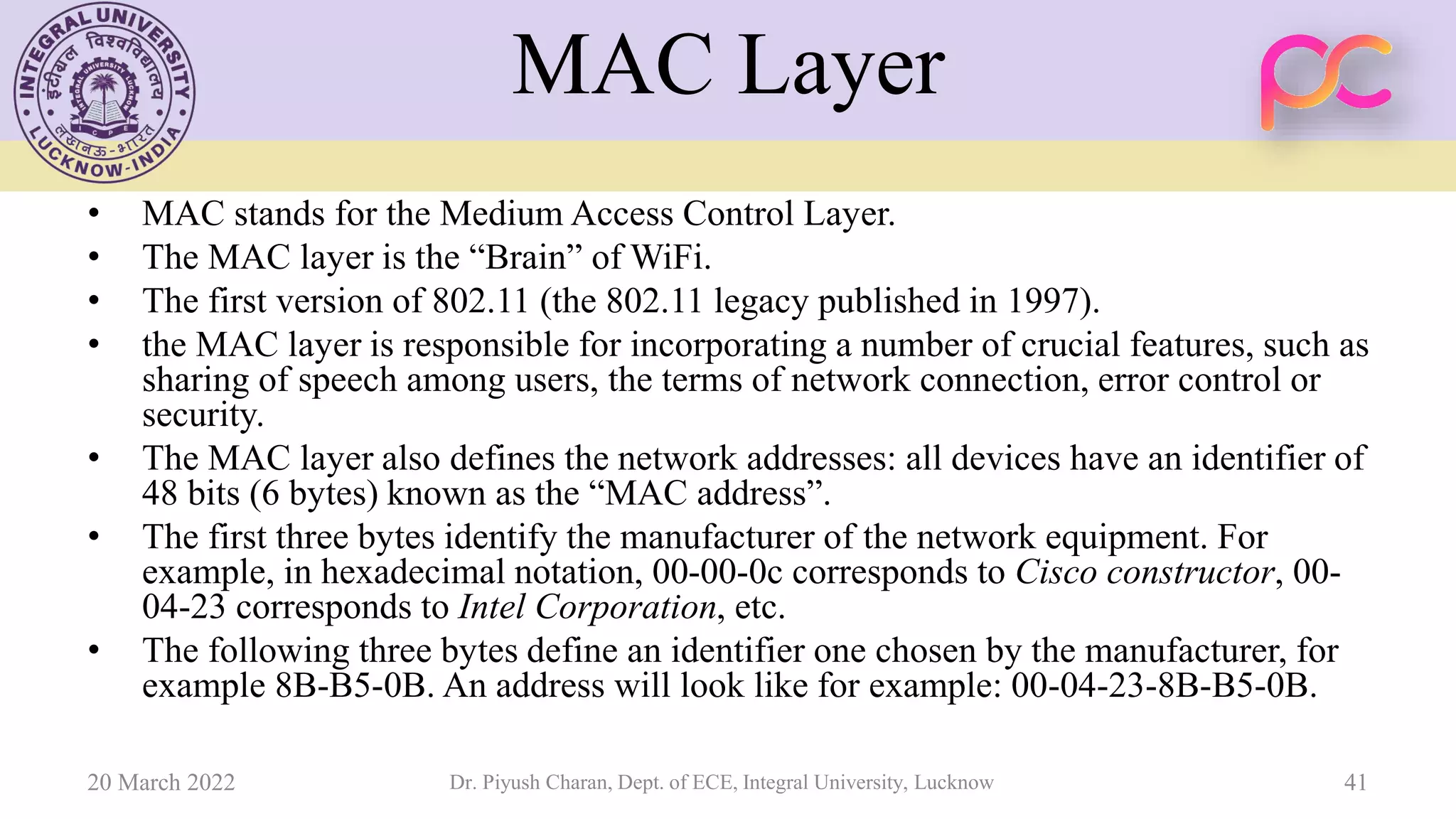 MAC Layer
• MAC stands for the Medium Access Control Layer.
• The MAC layer is the “Brain” of WiFi.
• The first version of 802.11 (the 802.11 legacy published in 1997).
• the MAC layer is responsible for incorporating a number of crucial features, such as
sharing of speech among users, the terms of network connection, error control or
security.
• The MAC layer also defines the network addresses: all devices have an identifier of
48 bits (6 bytes) known as the “MAC address”.
• The first three bytes identify the manufacturer of the network equipment. For
example, in hexadecimal notation, 00-00-0c corresponds to Cisco constructor, 00-
04-23 corresponds to Intel Corporation, etc.
• The following three bytes define an identifier one chosen by the manufacturer, for
example 8B-B5-0B. An address will look like for example: 00-04-23-8B-B5-0B.
20 March 2022 Dr. Piyush Charan, Dept. of ECE, Integral University, Lucknow 41
 