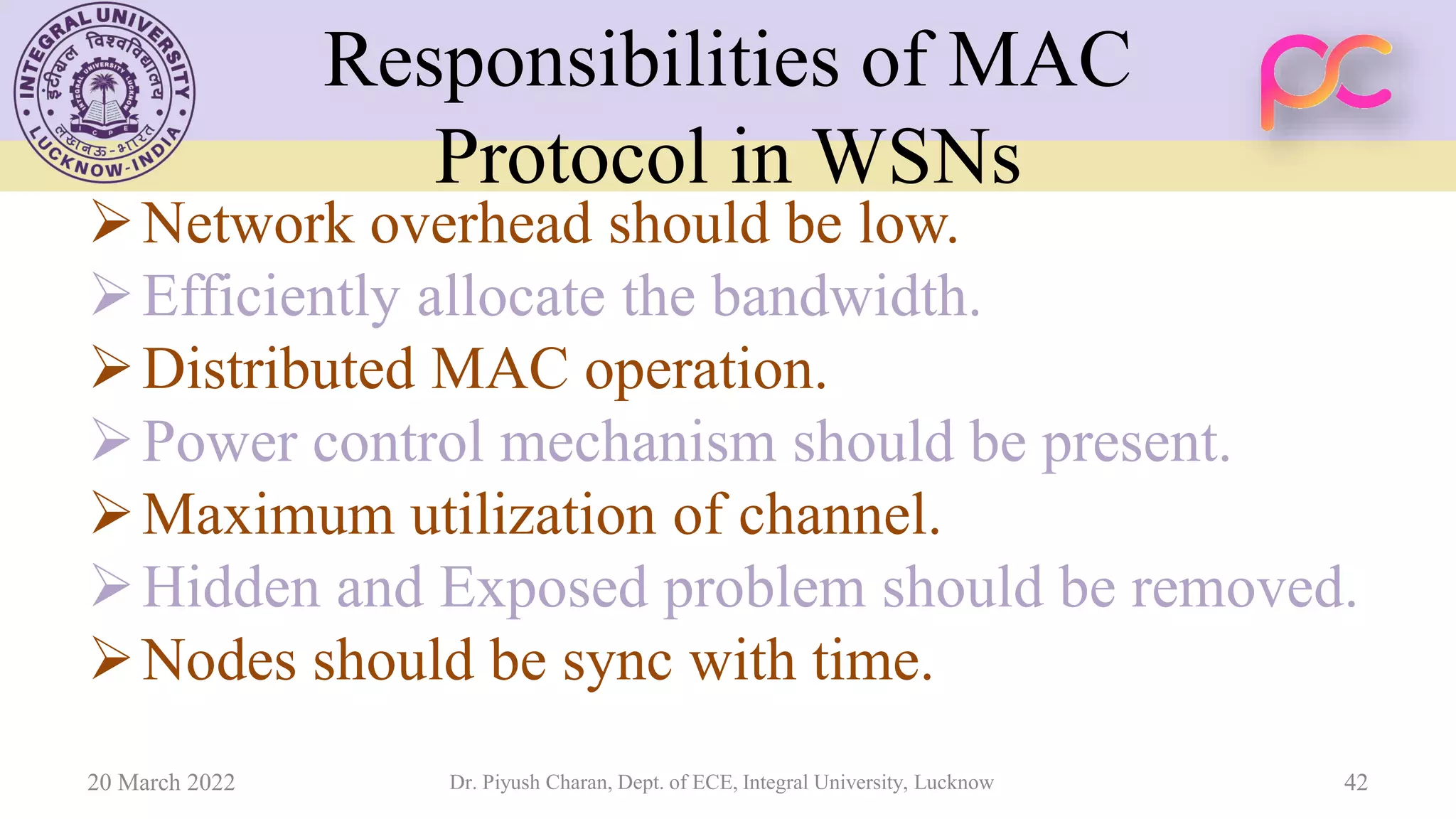 Responsibilities of MAC
Protocol in WSNs
➢Network overhead should be low.
➢Efficiently allocate the bandwidth.
➢Distributed MAC operation.
➢Power control mechanism should be present.
➢Maximum utilization of channel.
➢Hidden and Exposed problem should be removed.
➢Nodes should be sync with time.
20 March 2022 Dr. Piyush Charan, Dept. of ECE, Integral University, Lucknow 42
 