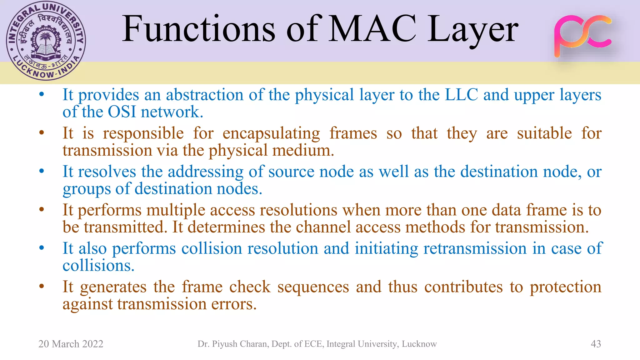 Functions of MAC Layer
• It provides an abstraction of the physical layer to the LLC and upper layers
of the OSI network.
• It is responsible for encapsulating frames so that they are suitable for
transmission via the physical medium.
• It resolves the addressing of source node as well as the destination node, or
groups of destination nodes.
• It performs multiple access resolutions when more than one data frame is to
be transmitted. It determines the channel access methods for transmission.
• It also performs collision resolution and initiating retransmission in case of
collisions.
• It generates the frame check sequences and thus contributes to protection
against transmission errors.
20 March 2022 Dr. Piyush Charan, Dept. of ECE, Integral University, Lucknow 43
 