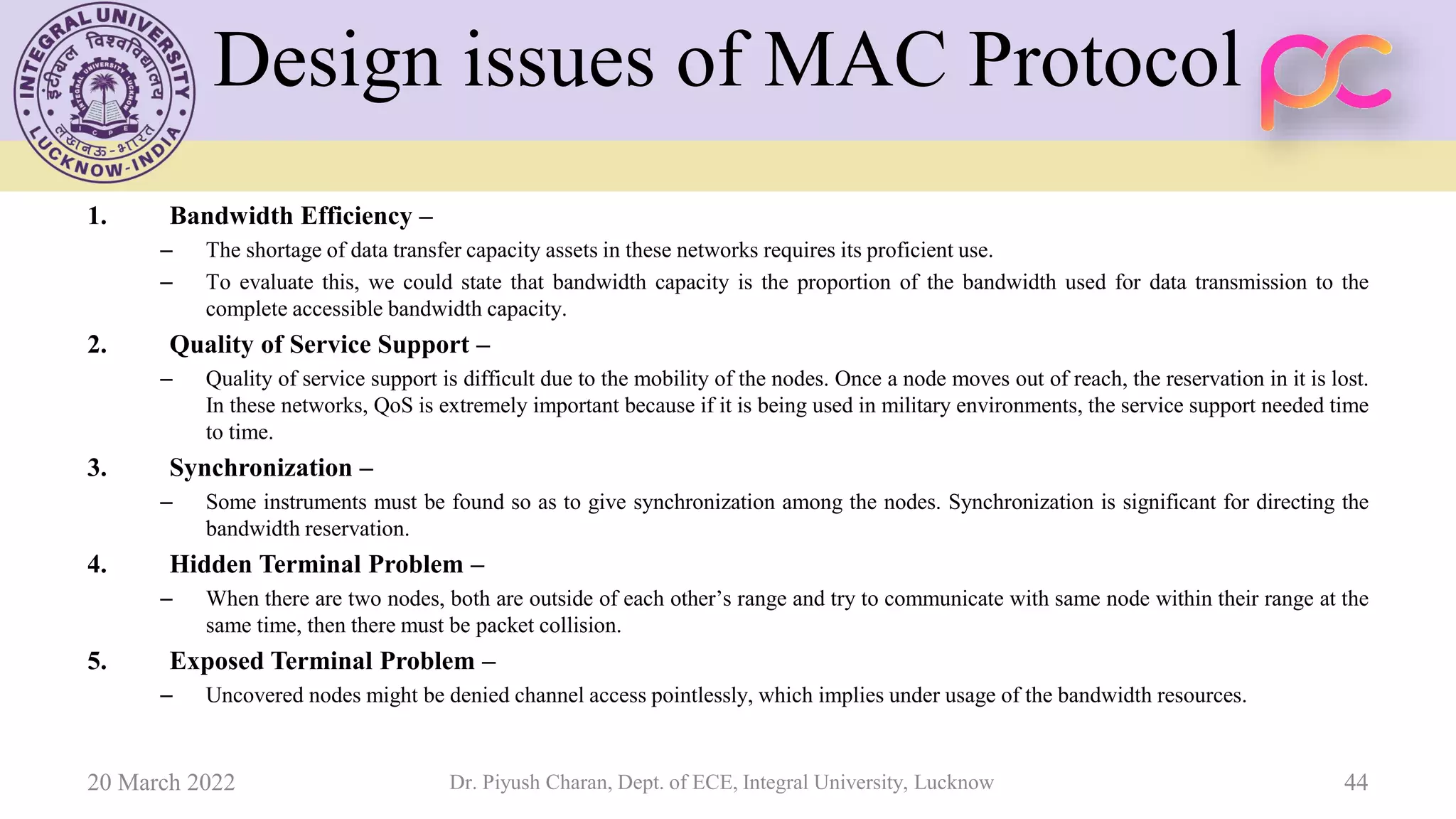 Design issues of MAC Protocol
1. Bandwidth Efficiency –
– The shortage of data transfer capacity assets in these networks requires its proficient use.
– To evaluate this, we could state that bandwidth capacity is the proportion of the bandwidth used for data transmission to the
complete accessible bandwidth capacity.
2. Quality of Service Support –
– Quality of service support is difficult due to the mobility of the nodes. Once a node moves out of reach, the reservation in it is lost.
In these networks, QoS is extremely important because if it is being used in military environments, the service support needed time
to time.
3. Synchronization –
– Some instruments must be found so as to give synchronization among the nodes. Synchronization is significant for directing the
bandwidth reservation.
4. Hidden Terminal Problem –
– When there are two nodes, both are outside of each other’s range and try to communicate with same node within their range at the
same time, then there must be packet collision.
5. Exposed Terminal Problem –
– Uncovered nodes might be denied channel access pointlessly, which implies under usage of the bandwidth resources.
20 March 2022 Dr. Piyush Charan, Dept. of ECE, Integral University, Lucknow 44
 