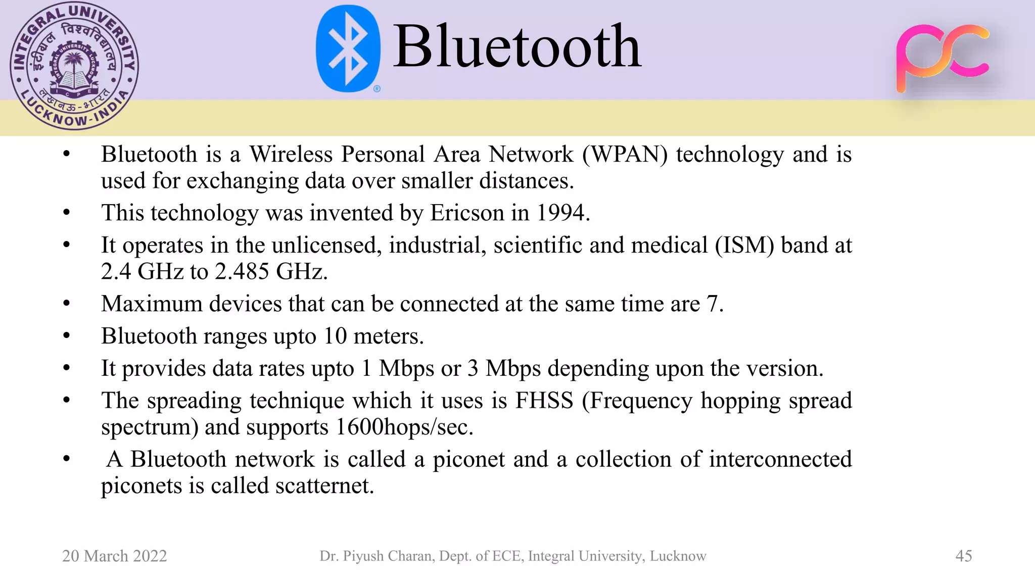 Bluetooth
• Bluetooth is a Wireless Personal Area Network (WPAN) technology and is
used for exchanging data over smaller distances.
• This technology was invented by Ericson in 1994.
• It operates in the unlicensed, industrial, scientific and medical (ISM) band at
2.4 GHz to 2.485 GHz.
• Maximum devices that can be connected at the same time are 7.
• Bluetooth ranges upto 10 meters.
• It provides data rates upto 1 Mbps or 3 Mbps depending upon the version.
• The spreading technique which it uses is FHSS (Frequency hopping spread
spectrum) and supports 1600hops/sec.
• A Bluetooth network is called a piconet and a collection of interconnected
piconets is called scatternet.
20 March 2022 Dr. Piyush Charan, Dept. of ECE, Integral University, Lucknow 45
 