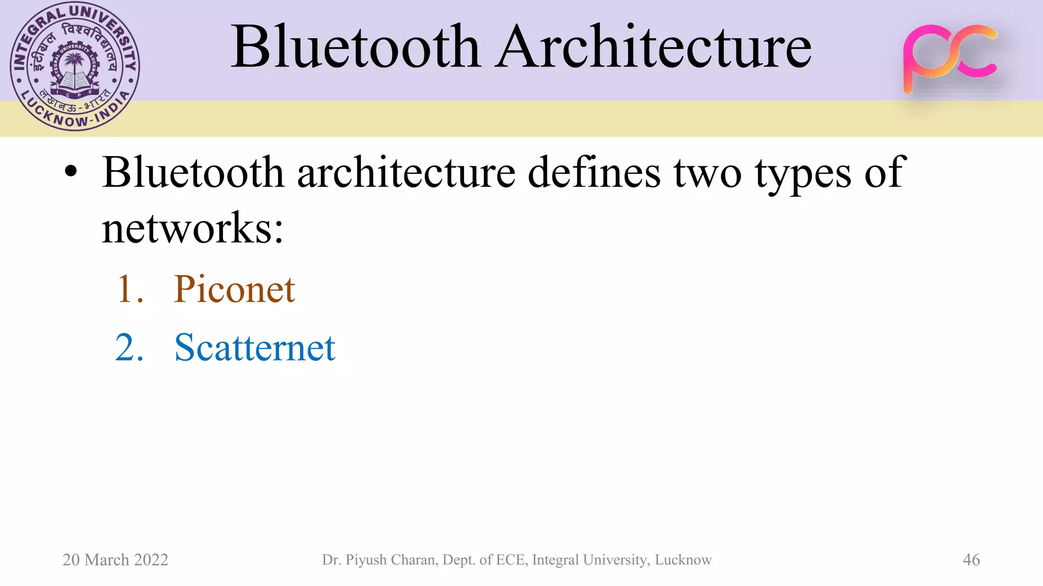 Bluetooth Architecture
• Bluetooth architecture defines two types of
networks:
1. Piconet
2. Scatternet
20 March 2022 Dr. Piyush Charan, Dept. of ECE, Integral University, Lucknow 46
 