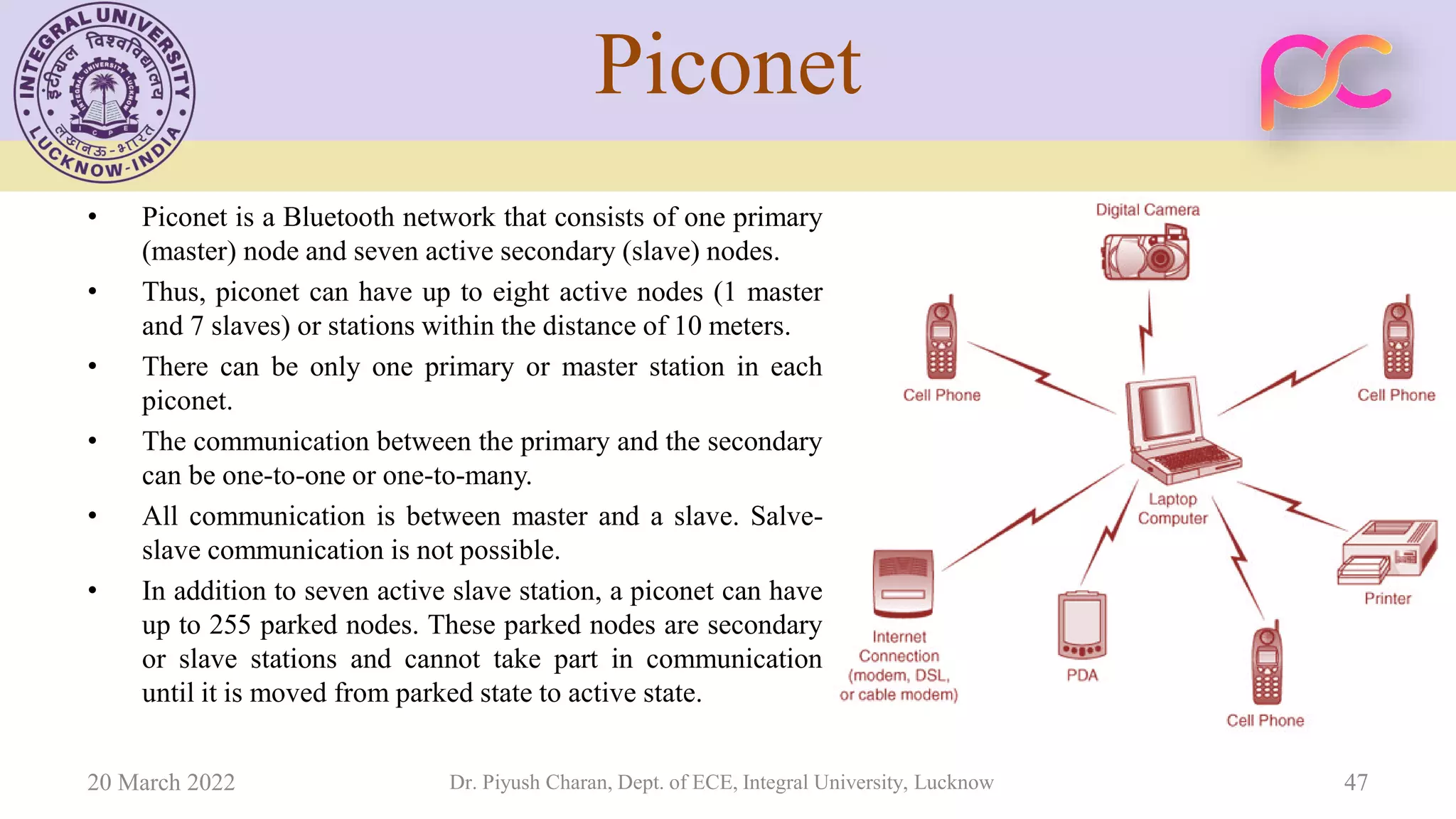 Piconet
• Piconet is a Bluetooth network that consists of one primary
(master) node and seven active secondary (slave) nodes.
• Thus, piconet can have up to eight active nodes (1 master
and 7 slaves) or stations within the distance of 10 meters.
• There can be only one primary or master station in each
piconet.
• The communication between the primary and the secondary
can be one-to-one or one-to-many.
• All communication is between master and a slave. Salve-
slave communication is not possible.
• In addition to seven active slave station, a piconet can have
up to 255 parked nodes. These parked nodes are secondary
or slave stations and cannot take part in communication
until it is moved from parked state to active state.
20 March 2022 Dr. Piyush Charan, Dept. of ECE, Integral University, Lucknow 47
 